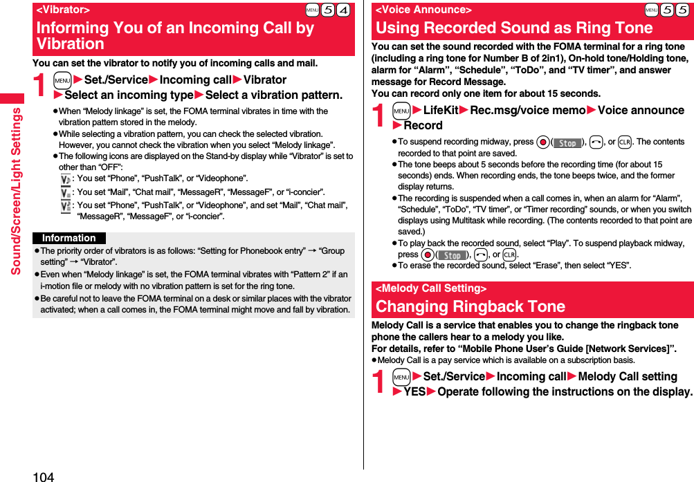104Sound/Screen/Light SettingsYou can set the vibrator to notify you of incoming calls and mail.1mSet./ServiceIncoming callVibratorSelect an incoming typeSelect a vibration pattern.pWhen “Melody linkage” is set, the FOMA terminal vibrates in time with the vibration pattern stored in the melody.pWhile selecting a vibration pattern, you can check the selected vibration. However, you cannot check the vibration when you select “Melody linkage”.pThe following icons are displayed on the Stand-by display while “Vibrator” is set to other than “OFF”:: You set “Phone”, “PushTalk”, or “Videophone”.: You set “Mail”, “Chat mail”, “MessageR”, “MessageF”, or “i-concier”.: You set “Phone”, “PushTalk”, or “Videophone”, and set “Mail”, “Chat mail”, “MessageR”, “MessageF”, or “i-concier”.+m-5-4&lt;Vibrator&gt;Informing You of an Incoming Call by VibrationInformationpThe priority order of vibrators is as follows: “Setting for Phonebook entry” → “Group setting” → “Vibrator”.pEven when “Melody linkage” is set, the FOMA terminal vibrates with “Pattern 2” if an i-motion file or melody with no vibration pattern is set for the ring tone.pBe careful not to leave the FOMA terminal on a desk or similar places with the vibrator activated; when a call comes in, the FOMA terminal might move and fall by vibration.You can set the sound recorded with the FOMA terminal for a ring tone (including a ring tone for Number B of 2in1), On-hold tone/Holding tone, alarm for “Alarm”, “Schedule”, “ToDo”, and “TV timer”, and answer message for Record Message.You can record only one item for about 15 seconds.1mLifeKitRec.msg/voice memoVoice announceRecordpTo suspend recording midway, press Oo( ), h, or r. The contents recorded to that point are saved.pThe tone beeps about 5 seconds before the recording time (for about 15 seconds) ends. When recording ends, the tone beeps twice, and the former display returns.pThe recording is suspended when a call comes in, when an alarm for “Alarm”, “Schedule”, “ToDo”, “TV timer”, or “Timer recording” sounds, or when you switch displays using Multitask while recording. (The contents recorded to that point are saved.)pTo play back the recorded sound, select “Play”. To suspend playback midway, press Oo( ), h, or r.pTo erase the recorded sound, select “Erase”, then select “YES”.Melody Call is a service that enables you to change the ringback tone phone the callers hear to a melody you like.For details, refer to “Mobile Phone User’s Guide [Network Services]”.pMelody Call is a pay service which is available on a subscription basis.1mSet./ServiceIncoming callMelody Call settingYESOperate following the instructions on the display.+m-5-5&lt;Voice Announce&gt;Using Recorded Sound as Ring Tone&lt;Melody Call Setting&gt;Changing Ringback Tone