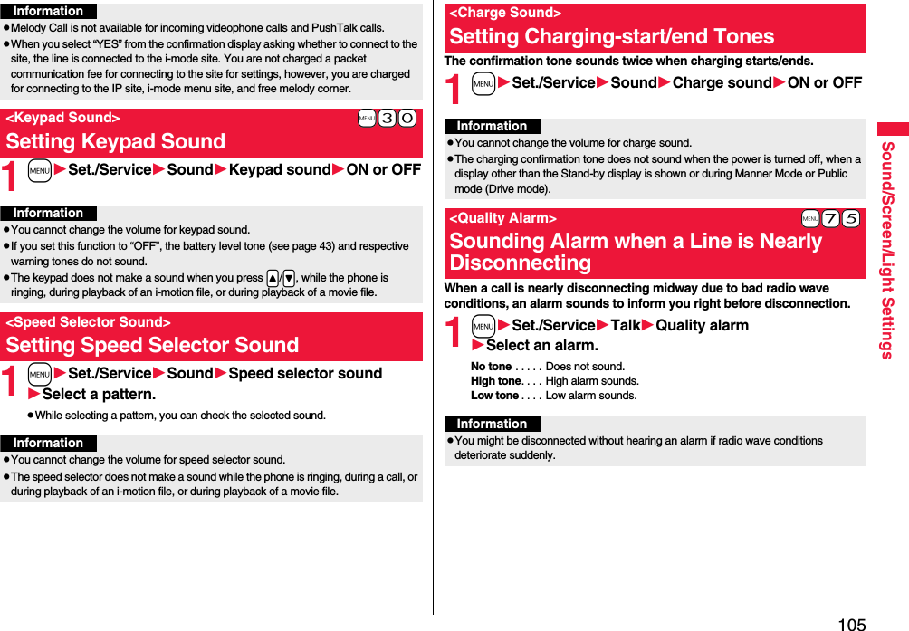 105Sound/Screen/Light Settings1mSet./ServiceSoundKeypad soundON or OFF1mSet./ServiceSoundSpeed selector soundSelect a pattern.pWhile selecting a pattern, you can check the selected sound.InformationpMelody Call is not available for incoming videophone calls and PushTalk calls.pWhen you select “YES” from the confirmation display asking whether to connect to the site, the line is connected to the i-mode site. You are not charged a packet communication fee for connecting to the site for settings, however, you are charged for connecting to the IP site, i-mode menu site, and free melody corner.+m-3-0&lt;Keypad Sound&gt;Setting Keypad SoundInformationpYou cannot change the volume for keypad sound.pIf you set this function to “OFF”, the battery level tone (see page 43) and respective warning tones do not sound.pThe keypad does not make a sound when you press .&lt;/.&gt;, while the phone is ringing, during playback of an i-motion file, or during playback of a movie file.&lt;Speed Selector Sound&gt;Setting Speed Selector SoundInformationpYou cannot change the volume for speed selector sound.pThe speed selector does not make a sound while the phone is ringing, during a call, or during playback of an i-motion file, or during playback of a movie file.The confirmation tone sounds twice when charging starts/ends.1mSet./ServiceSoundCharge soundON or OFFWhen a call is nearly disconnecting midway due to bad radio wave conditions, an alarm sounds to inform you right before disconnection.1mSet./ServiceTalkQuality alarmSelect an alarm.No tone . . . . . Does not sound.High tone. . . . High alarm sounds.Low tone . . . . Low alarm sounds.&lt;Charge Sound&gt;Setting Charging-start/end TonesInformationpYou cannot change the volume for charge sound.pThe charging confirmation tone does not sound when the power is turned off, when a display other than the Stand-by display is shown or during Manner Mode or Public mode (Drive mode).+m-7-5&lt;Quality Alarm&gt;Sounding Alarm when a Line is Nearly DisconnectingInformationpYou might be disconnected without hearing an alarm if radio wave conditions deteriorate suddenly.