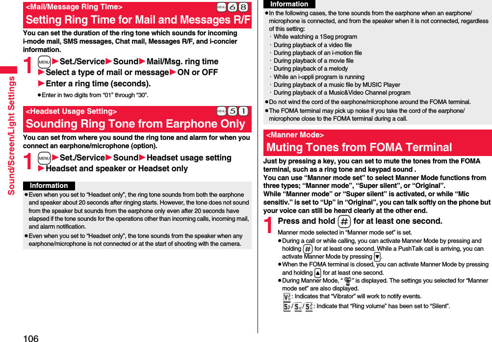 106Sound/Screen/Light SettingsYou can set the duration of the ring tone which sounds for incoming i-mode mail, SMS messages, Chat mail, Messages R/F, and i-concier information.1mSet./ServiceSoundMail/Msg. ring timeSelect a type of mail or messageON or OFFEnter a ring time (seconds).pEnter in two digits from “01” through “30”.You can set from where you sound the ring tone and alarm for when you connect an earphone/microphone (option).1mSet./ServiceSoundHeadset usage settingHeadset and speaker or Headset only+m-6-8&lt;Mail/Message Ring Time&gt;Setting Ring Time for Mail and Messages R/F+m-5-1&lt;Headset Usage Setting&gt;Sounding Ring Tone from Earphone OnlyInformationpEven when you set to “Headset only”, the ring tone sounds from both the earphone and speaker about 20 seconds after ringing starts. However, the tone does not sound from the speaker but sounds from the earphone only even after 20 seconds have elapsed if the tone sounds for the operations other than incoming calls, incoming mail, and alarm notification.pEven when you set to “Headset only”, the tone sounds from the speaker when any earphone/microphone is not connected or at the start of shooting with the camera.Just by pressing a key, you can set to mute the tones from the FOMA terminal, such as a ring tone and keypad sound .You can use “Manner mode set” to select Manner Mode functions from three types; “Manner mode”, “Super silent”, or “Original”.While “Manner mode” or “Super silent” is activated, or while “Mic sensitiv.” is set to “Up” in “Original”, you can talk softly on the phone but your voice can still be heard clearly at the other end.1Press and hold s for at least one second.Manner mode selected in “Manner mode set” is set.pDuring a call or while calling, you can activate Manner Mode by pressing and holding s for at least one second. While a PushTalk call is arriving, you can activate Manner Mode by pressing &gt;.pWhen the FOMA terminal is closed, you can activate Manner Mode by pressing and holding &lt; for at least one second.pDuring Manner Mode, “ ” is displayed. The settings you selected for “Manner mode set” are also displayed.: Indicates that “Vibrator” will work to notify events./ / : Indicate that “Ring volume” has been set to “Silent”.pIn the following cases, the tone sounds from the earphone when an earphone/microphone is connected, and from the speaker when it is not connected, regardless of this setting:・While watching a 1Seg program・During playback of a video file・During playback of an i-motion file・During playback of a movie file・During playback of a melody・While an i-αppli program is running・During playback of a music file by MUSIC Player・During playback of a Music&amp;Video Channel programpDo not wind the cord of the earphone/microphone around the FOMA terminal.pThe FOMA terminal may pick up noise if you take the cord of the earphone/microphone close to the FOMA terminal during a call.&lt;Manner Mode&gt;Muting Tones from FOMA TerminalInformation