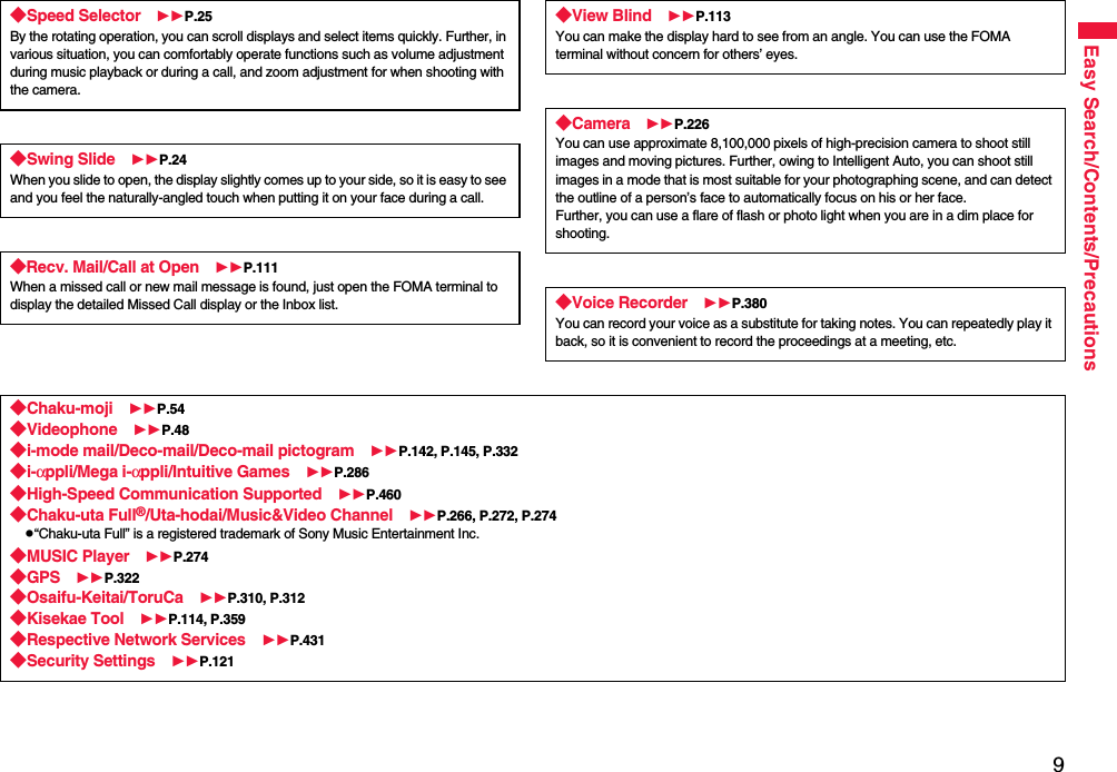 9Easy Search/Contents/Precautions◆Speed Selector P.25By the rotating operation, you can scroll displays and select items quickly. Further, in various situation, you can comfortably operate functions such as volume adjustment during music playback or during a call, and zoom adjustment for when shooting with the camera.◆Swing Slide P.24When you slide to open, the display slightly comes up to your side, so it is easy to see and you feel the naturally-angled touch when putting it on your face during a call.◆Recv. Mail/Call at Open P.111When a missed call or new mail message is found, just open the FOMA terminal to display the detailed Missed Call display or the Inbox list.◆View Blind P.113You can make the display hard to see from an angle. You can use the FOMA terminal without concern for others’ eyes.◆Camera P.226You can use approximate 8,100,000 pixels of high-precision camera to shoot still images and moving pictures. Further, owing to Intelligent Auto, you can shoot still images in a mode that is most suitable for your photographing scene, and can detect the outline of a person’s face to automatically focus on his or her face. Further, you can use a flare of flash or photo light when you are in a dim place for shooting.◆Voice Recorder P.380You can record your voice as a substitute for taking notes. You can repeatedly play it back, so it is convenient to record the proceedings at a meeting, etc.◆Chaku-moji P.54◆Videophone P.48◆i-mode mail/Deco-mail/Deco-mail pictogram P.142, P.145, P.332◆i-αppli/Mega i-αppli/Intuitive Games P.286◆High-Speed Communication Supported P.460◆Chaku-uta Full®/Uta-hodai/Music&amp;Video Channel P.266, P.272, P.274p“Chaku-uta Full” is a registered trademark of Sony Music Entertainment Inc.◆MUSIC Player P.274◆GPS P.322◆Osaifu-Keitai/ToruCa P.310, P.312◆Kisekae Tool P.114, P.359◆Respective Network Services P.431◆Security Settings P.121