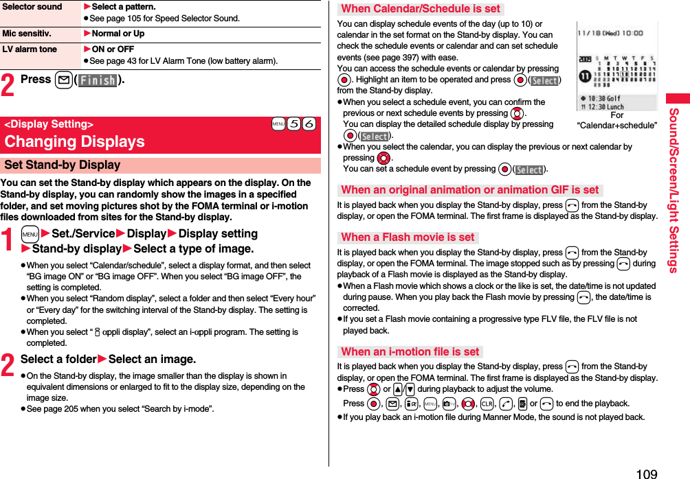 109Sound/Screen/Light Settings2Press l( ).You can set the Stand-by display which appears on the display. On the Stand-by display, you can randomly show the images in a specified folder, and set moving pictures shot by the FOMA terminal or i-motion files downloaded from sites for the Stand-by display.1mSet./ServiceDisplayDisplay settingStand-by displaySelect a type of image.pWhen you select “Calendar/schedule”, select a display format, and then select “BG image ON” or “BG image OFF”. When you select “BG image OFF”, the setting is completed.pWhen you select “Random display”, select a folder and then select “Every hour” or “Every day” for the switching interval of the Stand-by display. The setting is completed.pWhen you select “iαppli display”, select an i-αppli program. The setting is completed.2Select a folderSelect an image.pOn the Stand-by display, the image smaller than the display is shown in equivalent dimensions or enlarged to fit to the display size, depending on the image size.pSee page 205 when you select “Search by i-mode”.Selector sound Select a pattern.pSee page 105 for Speed Selector Sound.Mic sensitiv. Normal or UpLV alarm tone ON or OFFpSee page 43 for LV Alarm Tone (low battery alarm).+m-5-6&lt;Display Setting&gt;Changing DisplaysSet Stand-by DisplayYou can display schedule events of the day (up to 10) or calendar in the set format on the Stand-by display. You can check the schedule events or calendar and can set schedule events (see page 397) with ease. You can access the schedule events or calendar by pressing Oo. Highlight an item to be operated and press Oo( ) from the Stand-by display.pWhen you select a schedule event, you can confirm the previous or next schedule events by pressing Bo. You can display the detailed schedule display by pressing Oo( ).pWhen you select the calendar, you can display the previous or next calendar by pressing Mo. You can set a schedule event by pressing Oo( ).It is played back when you display the Stand-by display, press h from the Stand-by display, or open the FOMA terminal. The first frame is displayed as the Stand-by display.It is played back when you display the Stand-by display, press h from the Stand-by display, or open the FOMA terminal. The image stopped such as by pressing h during playback of a Flash movie is displayed as the Stand-by display.pWhen a Flash movie which shows a clock or the like is set, the date/time is not updated during pause. When you play back the Flash movie by pressing h, the date/time is corrected.pIf you set a Flash movie containing a progressive type FLV file, the FLV file is not played back.It is played back when you display the Stand-by display, press h from the Stand-by display, or open the FOMA terminal. The first frame is displayed as the Stand-by display.pPress Bo or &lt;/&gt; during playback to adjust the volume. Press Oo, l, i, m, c, No, r, d, p or h to end the playback. pIf you play back an i-motion file during Manner Mode, the sound is not played back.When Calendar/Schedule is setWhen an original animation or animation GIF is setWhen a Flash movie is setWhen an i-motion file is setFor “Calendar+schedule”