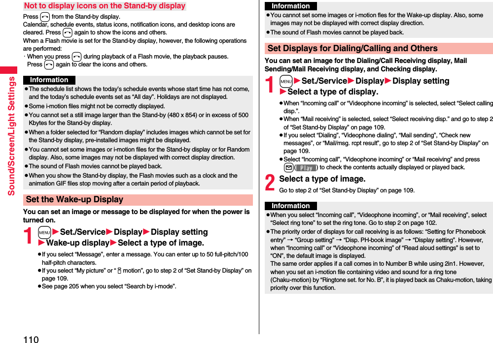 110Sound/Screen/Light SettingsPress h from the Stand-by display.Calendar, schedule events, status icons, notification icons, and desktop icons are cleared. Press h again to show the icons and others. When a Flash movie is set for the Stand-by display, however, the following operations are performed:・When you press h during playback of a Flash movie, the playback pauses. Press h again to clear the icons and others.You can set an image or message to be displayed for when the power is turned on.1mSet./ServiceDisplayDisplay settingWake-up displaySelect a type of image.pIf you select “Message”, enter a message. You can enter up to 50 full-pitch/100 half-pitch characters.pIf you select “My picture” or “imotion”, go to step 2 of “Set Stand-by Display” on page 109.pSee page 205 when you select “Search by i-mode”.Not to display icons on the Stand-by displayInformationpThe schedule list shows the today’s schedule events whose start time has not come, and the today’s schedule events set as “All day”. Holidays are not displayed.pSome i-motion files might not be correctly displayed.pYou cannot set a still image larger than the Stand-by (480 x 854) or in excess of 500 Kbytes for the Stand-by display. pWhen a folder selected for “Random display” includes images which cannot be set for the Stand-by display, pre-installed images might be displayed.pYou cannot set some images or i-motion files for the Stand-by display or for Random display. Also, some images may not be displayed with correct display direction.pThe sound of Flash movies cannot be played back.pWhen you show the Stand-by display, the Flash movies such as a clock and the animation GIF files stop moving after a certain period of playback.Set the Wake-up DisplayYou can set an image for the Dialing/Call Receiving display, Mail Sending/Mail Receiving display, and Checking display.1mSet./ServiceDisplayDisplay settingSelect a type of display.pWhen “Incoming call” or “Videophone incoming” is selected, select “Select calling disp.”.pWhen “Mail receiving” is selected, select “Select receiving disp.” and go to step 2 of “Set Stand-by Display” on page 109.pIf you select “Dialing”, “Videophone dialing”, “Mail sending”, “Check new messages”, or “Mail/msg. rcpt result”, go to step 2 of “Set Stand-by Display” on page 109.pSelect “Incoming call”, “Videophone incoming” or “Mail receiving” and press l( ) to check the contents actually displayed or played back.2Select a type of image.Go to step 2 of “Set Stand-by Display” on page 109.InformationpYou cannot set some images or i-motion fles for the Wake-up display. Also, some images may not be displayed with correct display direction.pThe sound of Flash movies cannot be played back. Set Displays for Dialing/Calling and OthersInformationpWhen you select “Incoming call”, “Videophone incoming”, or “Mail receiving”, select “Select ring tone” to set the ring tone. Go to step 2 on page 102.pThe priority order of displays for call receiving is as follows: “Setting for Phonebook entry” → “Group setting” → “Disp. PH-book image” → “Display setting”. However, when “Incoming call” or “Videophone incoming” of “Read aloud settings” is set to “ON”, the default image is displayed.The same order applies if a call comes in to Number B while using 2in1. However, when you set an i-motion file containing video and sound for a ring tone (Chaku-motion) by “Ringtone set. for No. B”, it is played back as Chaku-motion, taking priority over this function.