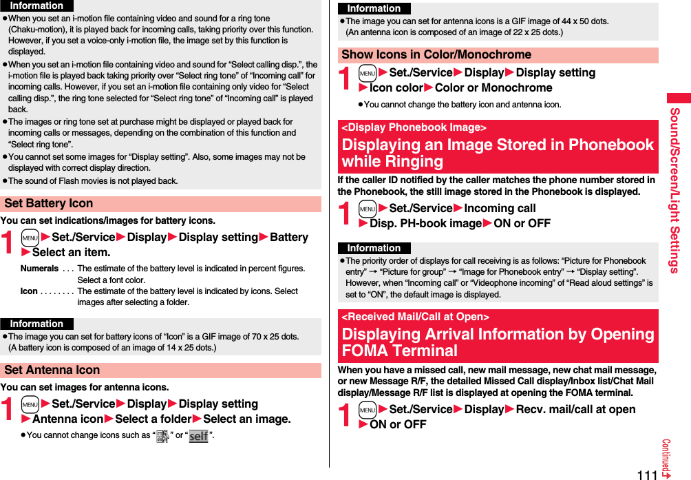 111Sound/Screen/Light SettingsYou can set indications/images for battery icons.1mSet./ServiceDisplayDisplay settingBatterySelect an item.Numerals  . . .  The estimate of the battery level is indicated in percent figures. Select a font color.Icon . . . . . . . .  The estimate of the battery level is indicated by icons. Select images after selecting a folder.You can set images for antenna icons.1mSet./ServiceDisplayDisplay settingAntenna iconSelect a folderSelect an image.pYou cannot change icons such as “ ” or “ ”.pWhen you set an i-motion file containing video and sound for a ring tone (Chaku-motion), it is played back for incoming calls, taking priority over this function. However, if you set a voice-only i-motion file, the image set by this function is displayed.pWhen you set an i-motion file containing video and sound for “Select calling disp.”, the i-motion file is played back taking priority over “Select ring tone” of “Incoming call” for incoming calls. However, if you set an i-motion file containing only video for “Select calling disp.”, the ring tone selected for “Select ring tone” of “Incoming call” is played back.pThe images or ring tone set at purchase might be displayed or played back for incoming calls or messages, depending on the combination of this function and “Select ring tone”.pYou cannot set some images for “Display setting”. Also, some images may not be displayed with correct display direction.pThe sound of Flash movies is not played back.Set Battery IconInformationInformationpThe image you can set for battery icons of “Icon” is a GIF image of 70 x 25 dots. (A battery icon is composed of an image of 14 x 25 dots.)Set Antenna Icon1mSet./ServiceDisplayDisplay settingIcon colorColor or MonochromepYou cannot change the battery icon and antenna icon.If the caller ID notified by the caller matches the phone number stored in the Phonebook, the still image stored in the Phonebook is displayed.1mSet./ServiceIncoming callDisp. PH-book imageON or OFFWhen you have a missed call, new mail message, new chat mail message, or new Message R/F, the detailed Missed Call display/Inbox list/Chat Mail display/Message R/F list is displayed at opening the FOMA terminal.1mSet./ServiceDisplayRecv. mail/call at openON or OFFInformationpThe image you can set for antenna icons is a GIF image of 44 x 50 dots. (An antenna icon is composed of an image of 22 x 25 dots.)Show Icons in Color/Monochrome&lt;Display Phonebook Image&gt;Displaying an Image Stored in Phonebook while RingingInformationpThe priority order of displays for call receiving is as follows: “Picture for Phonebook entry” → “Picture for group” → “Image for Phonebook entry” → “Display setting”. However, when “Incoming call” or “Videophone incoming” of “Read aloud settings” is set to “ON”, the default image is displayed.&lt;Received Mail/Call at Open&gt;Displaying Arrival Information by Opening FOMA Terminal