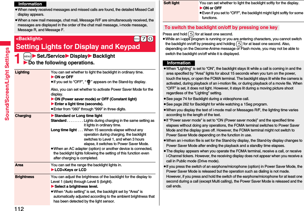 112Sound/Screen/Light Settings1mSet./ServiceDisplayBacklightDo the following operations.InformationpWhen newly received messages and missed calls are found, the detailed Missed Call display appears.pWhen a new mail message, chat mail, Message R/F are simultaneously received, the messages are displayed in the order of the chat mail message, i-mode message, Message R, and Message F.+m-7-0&lt;Backlight&gt;Setting Lights for Display and KeypadLighting You can set whether to light the backlight in ordinary time. ON or OFFpIf you set to “OFF”, “ ” appears on the Stand-by display.Also, you can set whether to activate Power Saver Mode for the display.ON (Power saver mode) or OFF (Constant light)Enter a light time (seconds).pEnter from “060” through “999” in three digits.Charging Standard or Long time lightStandard. . . . . . . . . Lights during charging in the same setting as it lights in ordinary time.Long time light . . . When 15 seconds elapse without any operation during charging, the backlight switches to Level 1, and when 3 hours elapse, it switches to Power Saver Mode.pWhen an AC adapter (option) or another device is connected, the backlight lights following the setting of this function even after charging is completed.Area You can set the range the backlight lights in.LCD+Keys or LCDBrightness You can adjust the brightness of the backlight for the display to Level 1 (dark) through Level 5 (bright).Select a brightness level.pWhen “Auto setting” is set, the backlight set by “Area” is automatically adjusted according to the ambient brightness that has been detected by the light sensor.Press and hold 5 for at least one second.pWhile an i-αppli program is running or you are entering characters, you cannot switch the backlight on/off by pressing and holding 5 for at least one second. Also, depending on the Decome-Anime message or Flash movie, you may not be able to switch the backlight on/off while it is displayed.Soft light You can set whether to light the backlight softly for the display.ON or OFFpEven if you set to “OFF”, the backlight might light softly for some functions.To switch the backlight on/off by pressing one keyInformationpWhen “Lighting” is set to “ON”, the backlight stays lit while a call is coming in and the area specified by “Area” lights for about 15 seconds when you turn on the power, touch the keys, or open the FOMA terminal. The backlight stays lit while the camera is activated, during playback of an i-motion file, or during playback of a movie file. When “OFF” is set, it does not light. However, it stays lit during a moving picture shoot regardless of the “Lighting” setting.pSee page 74 for Backlight during a videophone call.pSee page 262 for Backlight for while watching a 1Seg program.pWhen you display the text of i-mode mail or Messages R/F, the lighting time varies according to the length of the text.pIf “Power saver mode” is set to “ON (Power saver mode)” and the specified time elapses without doing any operations, the FOMA terminal switches to Power Saver Mode and the display goes off. However, the FOMA terminal might not switch to Power Saver Mode depending on the function in use.pWhen an i-motion file is set for the Stand-by display, the Stand-by display changes to Power Saver Mode after ending the playback and a standby time elapses.pThe display appears when you operate the FOMA terminal, receive a call, or receive i-Channel tickers. However, the receiving display does not appear when you receive a call in Public mode (Drive mode). pIf you press the switch of an earphone/microphone (option) in Power Saver Mode, the Power Saver Mode is released but the operation such as dialing is not made. However, if you press and hold the switch of the earphone/microphone for at least one second during a call (except Multi calling), the Power Saver Mode is released and the call ends.