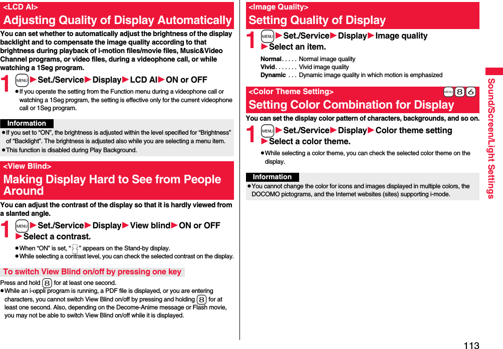 113Sound/Screen/Light SettingsYou can set whether to automatically adjust the brightness of the display backlight and to compensate the image quality according to that brightness during playback of i-motion files/movie files, Music&amp;Video Channel programs, or video files, during a videophone call, or while watching a 1Seg program.1mSet./ServiceDisplayLCD AION or OFFpIf you operate the setting from the Function menu during a videophone call or watching a 1Seg program, the setting is effective only for the current videophone call or 1Seg program.You can adjust the contrast of the display so that it is hardly viewed from a slanted angle.1mSet./ServiceDisplayView blindON or OFFSelect a contrast.pWhen “ON” is set, “ ” appears on the Stand-by display.pWhile selecting a contrast level, you can check the selected contrast on the display.Press and hold 8 for at least one second.pWhile an i-αppli program is running, a PDF file is displayed, or you are entering characters, you cannot switch View Blind on/off by pressing and holding 8 for at least one second. Also, depending on the Decome-Anime message or Flash movie, you may not be able to switch View Blind on/off while it is displayed.&lt;LCD AI&gt;Adjusting Quality of Display AutomaticallyInformationpIf you set to “ON”, the brightness is adjusted within the level specified for “Brightness” of “Backlight”. The brightness is adjusted also while you are selecting a menu item.pThis function is disabled during Play Background.&lt;View Blind&gt;Making Display Hard to See from People AroundTo switch View Blind on/off by pressing one key1mSet./ServiceDisplayImage qualitySelect an item.Normal. . . . . Normal image qualityVivid. . . . . . . Vivid image qualityDynamic  . . . Dynamic image quality in which motion is emphasizedYou can set the display color pattern of characters, backgrounds, and so on.1mSet./ServiceDisplayColor theme settingSelect a color theme.pWhile selecting a color theme, you can check the selected color theme on the display.&lt;Image Quality&gt;Setting Quality of Display+m-8-6&lt;Color Theme Setting&gt;Setting Color Combination for DisplayInformationpYou cannot change the color for icons and images displayed in multiple colors, the DOCOMO pictograms, and the Internet websites (sites) supporting i-mode.