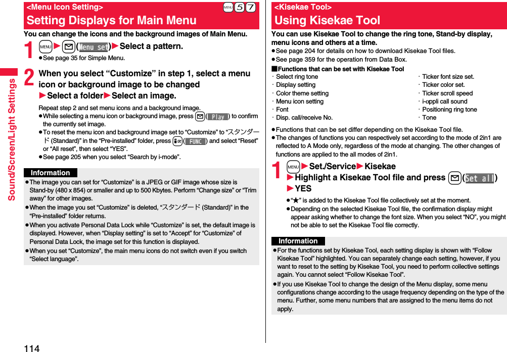 114Sound/Screen/Light SettingsYou can change the icons and the background images of Main Menu.1ml( )Select a pattern.pSee page 35 for Simple Menu.2When you select “Customize” in step 1, select a menu icon or background image to be changedSelect a folderSelect an image.Repeat step 2 and set menu icons and a background image.pWhile selecting a menu icon or background image, press l( ) to confirm the currently set image.pTo reset the menu icon and background image set to “Customize” to “スタンダード (Standard)” in the “Pre-installed” folder, press i( ) and select “Reset” or “All reset”, then select “YES”.pSee page 205 when you select “Search by i-mode”.+m-5-7&lt;Menu Icon Setting&gt;Setting Displays for Main MenuInformationpThe image you can set for “Customize” is a JPEG or GIF image whose size is Stand-by (480 x 854) or smaller and up to 500 Kbytes. Perform “Change size” or “Trim away” for other images.pWhen the image you set “Customize” is deleted, “スタンダード (Standard)” in the “Pre-installed” folder returns.pWhen you activate Personal Data Lock while “Customize” is set, the default image is displayed. However, when “Display setting” is set to “Accept” for “Customize” of Personal Data Lock, the image set for this function is displayed.pWhen you set “Customize”, the main menu icons do not switch even if you switch “Select language”.You can use Kisekae Tool to change the ring tone, Stand-by display, menu icons and others at a time.pSee page 204 for details on how to download Kisekae Tool files.pSee page 359 for the operation from Data Box.■Functions that can be set with Kisekae ToolpFunctions that can be set differ depending on the Kisekae Tool file.pThe changes of functions you can respectively set according to the mode of 2in1 are reflected to A Mode only, regardless of the mode at changing. The other changes of functions are applied to the all modes of 2in1.1mSet./ServiceKisekaeHighlight a Kisekae Tool file and press l( )YESp“★” is added to the Kisekae Tool file collectively set at the moment.pDepending on the selected Kisekae Tool file, the confirmation display might appear asking whether to change the font size. When you select “NO”, you might not be able to set the Kisekae Tool file correctly.&lt;Kisekae Tool&gt;Using Kisekae Tool・Select ring tone・Display setting・Color theme setting・Menu icon setting・Font・Disp. call/receive No.・Ticker font size set.・Ticker color set.・Ticker scroll speed・i-αppli call sound・Positioning ring tone・ToneInformationpFor the functions set by Kisekae Tool, each setting display is shown with “Follow Kisekae Tool” highlighted. You can separately change each setting, however, if you want to reset to the setting by Kisekae Tool, you need to perform collective settings again. You cannot select “Follow Kisekae Tool”.pIf you use Kisekae Tool to change the design of the Menu display, some menu configurations change according to the usage frequency depending on the type of the menu. Further, some menu numbers that are assigned to the menu items do not apply.