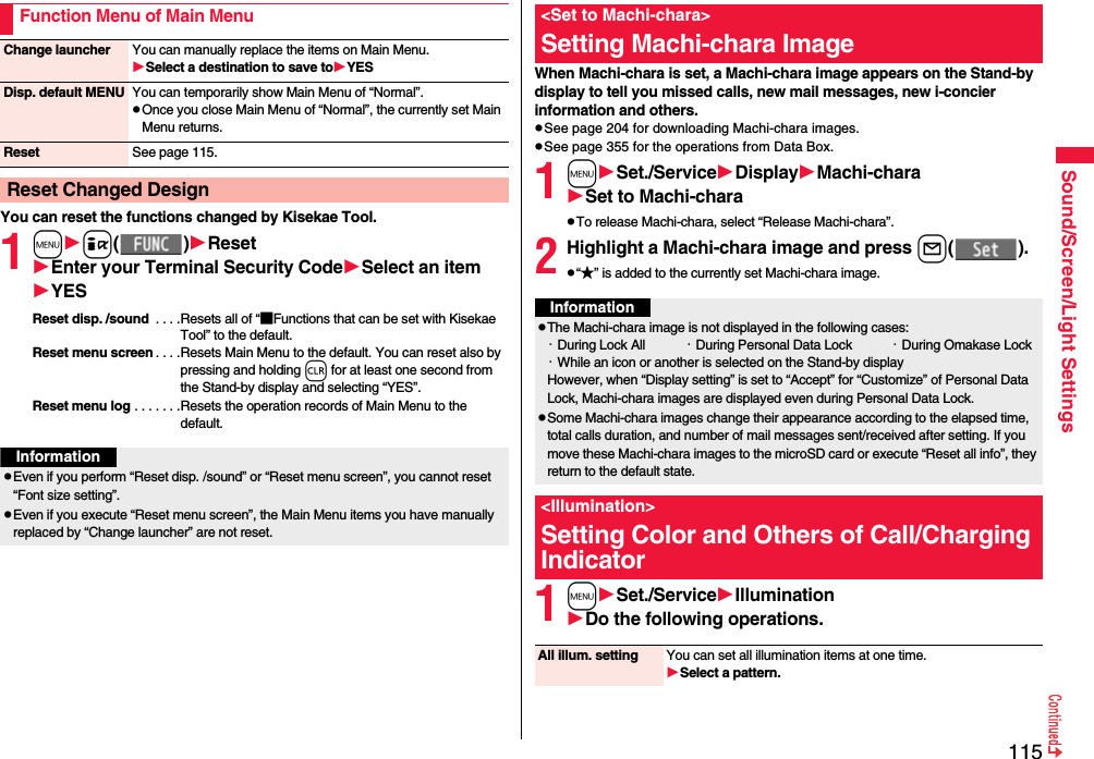 115Sound/Screen/Light SettingsYou can reset the functions changed by Kisekae Tool.1mi( )ResetEnter your Terminal Security CodeSelect an itemYESReset disp. /sound  . . . .Resets all of “■Functions that can be set with Kisekae Tool” to the default.Reset menu screen . . . .Resets Main Menu to the default. You can reset also by pressing and holding r for at least one second from the Stand-by display and selecting “YES”.Reset menu log . . . . . . .Resets the operation records of Main Menu to the default.Function Menu of Main MenuChange launcher You can manually replace the items on Main Menu.Select a destination to save toYESDisp. default MENU You can temporarily show Main Menu of “Normal”.pOnce you close Main Menu of “Normal”, the currently set Main Menu returns.Reset See page 115.Reset Changed DesignInformationpEven if you perform “Reset disp. /sound” or “Reset menu screen”, you cannot reset “Font size setting”.pEven if you execute “Reset menu screen”, the Main Menu items you have manually replaced by “Change launcher” are not reset.When Machi-chara is set, a Machi-chara image appears on the Stand-by display to tell you missed calls, new mail messages, new i-concier information and others.pSee page 204 for downloading Machi-chara images.pSee page 355 for the operations from Data Box.1mSet./ServiceDisplayMachi-charaSet to Machi-charapTo release Machi-chara, select “Release Machi-chara”.2Highlight a Machi-chara image and press l( ).p“★” is added to the currently set Machi-chara image.1mSet./ServiceIlluminationDo the following operations.&lt;Set to Machi-chara&gt;Setting Machi-chara ImageInformationpThe Machi-chara image is not displayed in the following cases:・During Lock All ・During Personal Data Lock ・During Omakase Lock・While an icon or another is selected on the Stand-by displayHowever, when “Display setting” is set to “Accept” for “Customize” of Personal Data Lock, Machi-chara images are displayed even during Personal Data Lock.pSome Machi-chara images change their appearance according to the elapsed time, total calls duration, and number of mail messages sent/received after setting. If you move these Machi-chara images to the microSD card or execute “Reset all info”, they return to the default state.&lt;Illumination&gt;Setting Color and Others of Call/Charging IndicatorAll illum. setting You can set all illumination items at one time.Select a pattern.