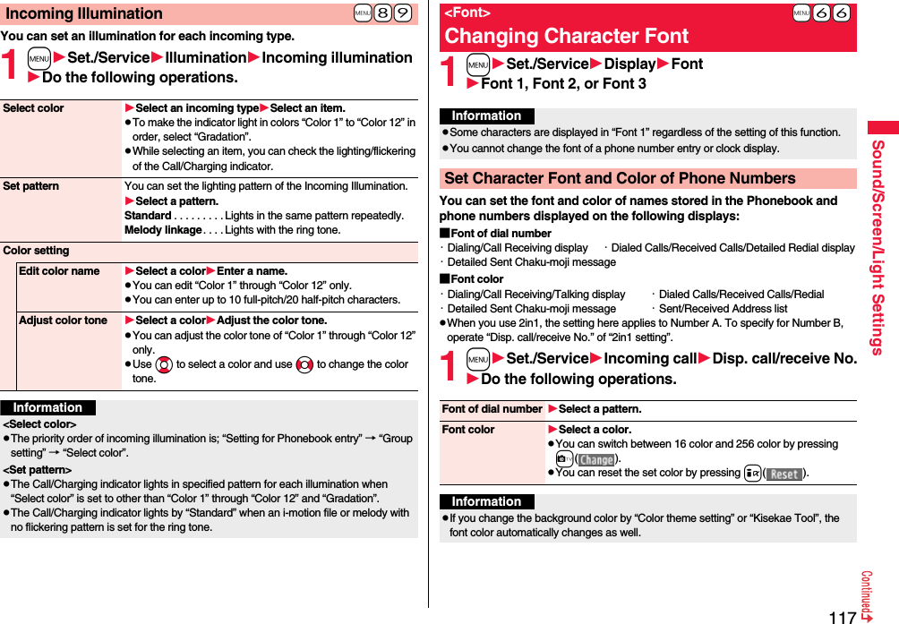 117Sound/Screen/Light SettingsYou can set an illumination for each incoming type.1mSet./ServiceIlluminationIncoming illuminationDo the following operations.+m-8-9Incoming IlluminationSelect color Select an incoming typeSelect an item.pTo make the indicator light in colors “Color 1” to “Color 12” in order, select “Gradation”.pWhile selecting an item, you can check the lighting/flickering of the Call/Charging indicator.Set pattern You can set the lighting pattern of the Incoming Illumination.Select a pattern.Standard . . . . . . . . . Lights in the same pattern repeatedly. Melody linkage. . . . Lights with the ring tone.Color settingEdit color name Select a colorEnter a name.pYou can edit “Color 1” through “Color 12” only.pYou can enter up to 10 full-pitch/20 half-pitch characters.Adjust color tone Select a colorAdjust the color tone.pYou can adjust the color tone of “Color 1” through “Color 12” only.pUse Bo to select a color and use No to change the color tone.Information&lt;Select color&gt;pThe priority order of incoming illumination is; “Setting for Phonebook entry” → “Group setting” → “Select color”.&lt;Set pattern&gt;pThe Call/Charging indicator lights in specified pattern for each illumination when “Select color” is set to other than “Color 1” through “Color 12” and “Gradation”.pThe Call/Charging indicator lights by “Standard” when an i-motion file or melody with no flickering pattern is set for the ring tone.1mSet./ServiceDisplayFontFont 1, Font 2, or Font 3You can set the font and color of names stored in the Phonebook and phone numbers displayed on the following displays:■Font of dial number・Dialing/Call Receiving display ・Dialed Calls/Received Calls/Detailed Redial display・Detailed Sent Chaku-moji message■Font color・Dialing/Call Receiving/Talking display ・Dialed Calls/Received Calls/Redial・Detailed Sent Chaku-moji message ・Sent/Received Address listpWhen you use 2in1, the setting here applies to Number A. To specify for Number B, operate “Disp. call/receive No.” of “2in1 setting”.1mSet./ServiceIncoming callDisp. call/receive No.Do the following operations.+m-6-6&lt;Font&gt;Changing Character FontInformationpSome characters are displayed in “Font 1” regardless of the setting of this function.pYou cannot change the font of a phone number entry or clock display.Set Character Font and Color of Phone NumbersFont of dial number Select a pattern.Font color Select a color.pYou can switch between 16 color and 256 color by pressing c( ).pYou can reset the set color by pressing i( ).InformationpIf you change the background color by “Color theme setting” or “Kisekae Tool”, the font color automatically changes as well.