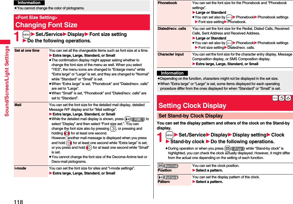 118Sound/Screen/Light Settings1mSet./ServiceDisplayFont size settingDo the following operations.pYou cannot change the color of pictograms.&lt;Font Size Setting&gt;Changing Font SizeInformationSet at one time You can set all the changeable items such as font size at a time.Extra large, Large, Standard, or SmallpThe confirmation display might appear asking whether to change the font size of the menu as well. When you select “YES”, the menu icons are changed to “Enlarge menu” while “Extra large” or “Large” is set, and they are changed to “Normal” while “Standard” or “Small” is set.pWhen “Extra large” is set, “Phonebook” and “Dialed/recv. calls” are set to “Large”.pWhen “Small” is set, “Phonebook” and “Dialed/recv. calls” are set to “Standard”.Mail You can set the font size for the detailed mail display, detailed Message R/F display and for “Mail settings”.Extra large, Large, Standard, or SmallpWhile the detailed mail display is shown, press i( ) to select “Display” and then select “Font size set.”. You can change the font size also by pressing 3, or pressing and holding No for at least one second.However, another mail message is displayed when you press and hold Vo for at least one second while “Extra large” is set, or you press and hold Co for at least one second while “Small” is set.pYou cannot change the font size of the Decome-Anime text or Deco-mail pictograms.i-mode You can set the font size for sites and “i-mode settings”.Extra large, Large, Standard, or SmallYou can set the display pattern and others of the clock on the Stand-by display.1mSet./ServiceDisplayDisplay settingClockStand-by clock Do the following operations.pDuring operation or when you press l( ) while “Stand-by clock” is highlighted, you can check the clock actually displayed. However, it might differ from the actual one depending on the setting of each function.Phonebook You can set the font size for the Phonebook and “Phonebook settings”.Large or StandardpYou can set also by mPhonebookPhonebook settingsFont size settingPhonebook.Dialed/recv. calls You can set the font size for the Redial, Dialed Calls, Received Calls, Sent Address and Received Address.Large or StandardpYou can set also by mPhonebookPhonebook settingsFont size settingDialed/recv. calls.Character input You can set the font size for the character entry display, Message Composition display, or SMS Composition display. Extra large, Large, Standard, or SmallInformationpDepending on the function, characters might not be displayed in the set size.pWhen “Extra large” or “Large” is set, some items displayed for each operating procedure differ from the ones displayed for when “Standard” or “Small” is set.+m-5-6Setting Clock DisplaySet Stand-by Clock Display+l( )PositionYou can set the clock position.Select a pattern.+i( )PatternYou can set the display pattern of the clock.Select a pattern.