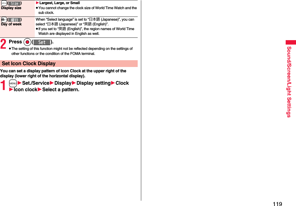 119Sound/Screen/Light Settings2Press Oo( ).pThe setting of this function might not be reflected depending on the settings of other functions or the condition of the FOMA terminal.You can set a display pattern of Icon Clock at the upper right of the display (lower right of the horizontal display).1mSet./ServiceDisplayDisplay settingClockIcon clockSelect a pattern.+m( )Display sizeLargest, Large, or SmallpYou cannot change the clock size of World Time Watch and the sub clock.+c( )Day of weekWhen “Select language” is set to “日本語 (Japanese)”, you can select “日本語 (Japanese)” or “英語 (English)”.pIf you set to “英語 (English)”, the region names of World Time Watch are displayed in English as well.Set Icon Clock Display