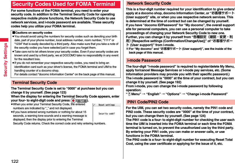 122Security SettingsFor some functions of the FOMA terminal, you need to enter your security code. In addition to the Terminal Security Code for operating respective mobile phone functions, the Network Security Code to use network services, and i-mode password are available. These security codes help you utilize your FOMA terminal.The Terminal Security Code is set to “0000” at purchase but you can change it by yourself. (See page 123)When the display for entering the Terminal Security Code appears, enter your four- to eight-digit code and press Oo( ).pWhen you enter your Terminal Security Code, the entered numbers are indicated by “_” and not displayed.pIf you have entered wrong numbers or nothing for about 15 seconds, a warning tone sounds and a warning message is displayed; then the display prior to entering the Terminal Security Code returns. Check the correct code and retry entering numbers.Security Codes Used for FOMA Terminal■Cautions on security codespYou should avoid using the numbers for security codes such as denoting your birth date, part of your phone number, local address number, room number, “1111” or “1234” that is easily decoded by a third party. Also make sure that you take a note of the security codes you have selected just in case you forget them.pTake care not to let others know your security codes. Even if your security codes are known and used by a third party, we at DOCOMO take no responsibility in any event for the resultant loss.pIf you do not remember your respective security codes, you need to bring an identification card such as your driver’s license, the FOMA terminal and UIM to the handling counter of a docomo shop.For details contact “docomo Information Center” on the back page of this manual.Terminal Security CodeThis is a four-digit number required for your identification to give orders/apply at a docomo shop, docomo Information Center, or “お客様サポート (User support)” site, or when you use respective network services. This is determined at the time of contract but can be changed by yourself.If you have “docomo ID/Password” for “My docomo”, the overall support site for personal computers, you can use a personal computer to take proceedings of changing your Network Security Code to new one. Further, you can change it by yourself from “各種設定（確認・変更・利用） [Respective settings (Confirmation/Change/Use)]” of “お客様サポート (User support)” from i-mode.※For “My docomo” and “お客様サポート (User support)”, see the inside of the back page of this manual.The four-digit “i-mode password” is required to register/delete My Menu, apply for/cancel Message Services or i-mode pay services, etc. (Some information providers may provide you with their specific password.)The i-mode password is “0000” at the time of your contract, but you can change it by yourself. (See page 192)From i-mode, you can change the i-mode password by following operation:“iMenu” → “English” → “Options” → “Change i-mode Password”For the UIM, you can set two security codes, namely the PIN1 code and PIN2 code. These security codes are “0000” at the time of your contract, but you can change them by yourself. (See page 124)The PIN1 code is a four- to eight-digit number for checking the user each time the UIM is inserted into the FOMA terminal or each time the FOMA terminal is turned on, to prevent the unauthorized use by the third party. By entering your PIN1 code, you can make or answer calls, or use functions in the FOMA terminal.The PIN2 code is a four- to eight-digit number for executing Reset Total Cost, using the user certificate or applying for the issue of it, etc.Network Security Codei-mode PasswordPIN1 Code/PIN2 Code