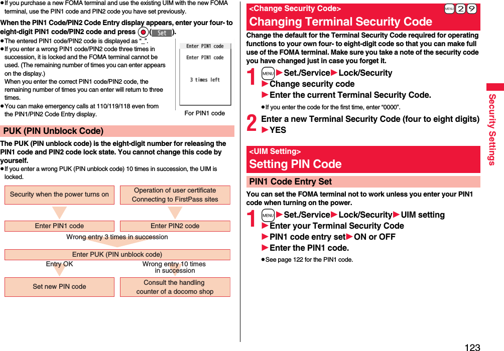 123Security SettingspIf you purchase a new FOMA terminal and use the existing UIM with the new FOMA terminal, use the PIN1 code and PIN2 code you have set previously.When the PIN1 Code/PIN2 Code Entry display appears, enter your four- to eight-digit PIN1 code/PIN2 code and press Oo( ).pThe entered PIN1 code/PIN2 code is displayed as “_”.pIf you enter a wrong PIN1 code/PIN2 code three times in succession, it is locked and the FOMA terminal cannot be used. (The remaining number of times you can enter appears on the display.)When you enter the correct PIN1 code/PIN2 code, the remaining number of times you can enter will return to three times.pYou can make emergency calls at 110/119/118 even from the PIN1/PIN2 Code Entry display.The PUK (PIN unblock code) is the eight-digit number for releasing the PIN1 code and PIN2 code lock state. You cannot change this code by yourself.pIf you enter a wrong PUK (PIN unblock code) 10 times in succession, the UIM is locked.PUK (PIN Unblock Code)For PIN1 codeWrong entry 3 times in successionEntry OK Wrong entry 10 times in successionSecurity when the power turns onSet new PIN code Consult the handling counter of a docomo shopEnter PUK (PIN unblock code)Enter PIN1 code Enter PIN2 codeOperation of user certificateConnecting to FirstPass sitesChange the default for the Terminal Security Code required for operating functions to your own four- to eight-digit code so that you can make full use of the FOMA terminal. Make sure you take a note of the security code you have changed just in case you forget it.1mSet./ServiceLock/SecurityChange security codeEnter the current Terminal Security Code.pIf you enter the code for the first time, enter “0000”.2Enter a new Terminal Security Code (four to eight digits)YESYou can set the FOMA terminal not to work unless you enter your PIN1 code when turning on the power.1mSet./ServiceLock/SecurityUIM settingEnter your Terminal Security CodePIN1 code entry setON or OFFEnter the PIN1 code.pSee page 122 for the PIN1 code.+m-2-9&lt;Change Security Code&gt;Changing Terminal Security Code&lt;UIM Setting&gt;Setting PIN CodePIN1 Code Entry Set