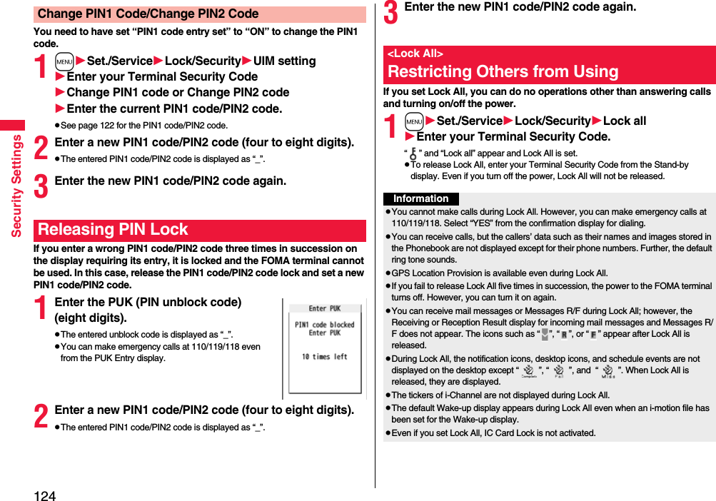 124Security SettingsYou need to have set “PIN1 code entry set” to “ON” to change the PIN1 code.1mSet./ServiceLock/SecurityUIM settingEnter your Terminal Security CodeChange PIN1 code or Change PIN2 codeEnter the current PIN1 code/PIN2 code.pSee page 122 for the PIN1 code/PIN2 code.2Enter a new PIN1 code/PIN2 code (four to eight digits).pThe entered PIN1 code/PIN2 code is displayed as “_”.3Enter the new PIN1 code/PIN2 code again.If you enter a wrong PIN1 code/PIN2 code three times in succession on the display requiring its entry, it is locked and the FOMA terminal cannot be used. In this case, release the PIN1 code/PIN2 code lock and set a new PIN1 code/PIN2 code.1Enter the PUK (PIN unblock code) (eight digits).pThe entered unblock code is displayed as “_”.pYou can make emergency calls at 110/119/118 even from the PUK Entry display. 2Enter a new PIN1 code/PIN2 code (four to eight digits).pThe entered PIN1 code/PIN2 code is displayed as “_”.Change PIN1 Code/Change PIN2 CodeReleasing PIN Lock3Enter the new PIN1 code/PIN2 code again.If you set Lock All, you can do no operations other than answering calls and turning on/off the power.1mSet./ServiceLock/SecurityLock allEnter your Terminal Security Code.“ ” and “Lock all” appear and Lock All is set.pTo release Lock All, enter your Terminal Security Code from the Stand-by display. Even if you turn off the power, Lock All will not be released.&lt;Lock All&gt;Restricting Others from UsingInformationpYou cannot make calls during Lock All. However, you can make emergency calls at 110/119/118. Select “YES” from the confirmation display for dialing.pYou can receive calls, but the callers’ data such as their names and images stored in the Phonebook are not displayed except for their phone numbers. Further, the default ring tone sounds.pGPS Location Provision is available even during Lock All.pIf you fail to release Lock All five times in succession, the power to the FOMA terminal turns off. However, you can turn it on again.pYou can receive mail messages or Messages R/F during Lock All; however, the Receiving or Reception Result display for incoming mail messages and Messages R/F does not appear. The icons such as “ ”, “ ”, or “ ” appear after Lock All is released.pDuring Lock All, the notification icons, desktop icons, and schedule events are not displayed on the desktop except “ ”, “ ”, and  “ ”. When Lock All is released, they are displayed.pThe tickers of i-Channel are not displayed during Lock All.pThe default Wake-up display appears during Lock All even when an i-motion file has been set for the Wake-up display.pEven if you set Lock All, IC Card Lock is not activated.