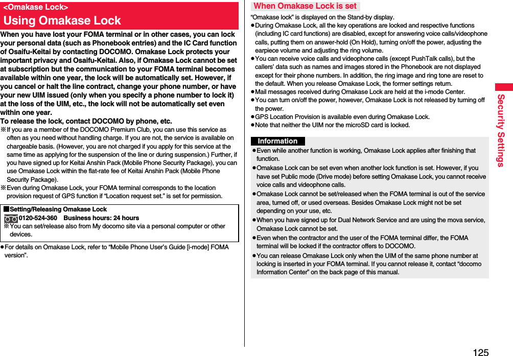 125Security SettingsWhen you have lost your FOMA terminal or in other cases, you can lock your personal data (such as Phonebook entries) and the IC Card function of Osaifu-Keitai by contacting DOCOMO. Omakase Lock protects your important privacy and Osaifu-Keitai. Also, if Omakase Lock cannot be set at subscription but the communication to your FOMA terminal becomes available within one year, the lock will be automatically set. However, if you cancel or halt the line contract, change your phone number, or have your new UIM issued (only when you specify a phone number to lock it) at the loss of the UIM, etc., the lock will not be automatically set even within one year.To release the lock, contact DOCOMO by phone, etc.※If you are a member of the DOCOMO Premium Club, you can use this service as often as you need without handling charge. If you are not, the service is available on chargeable basis. (However, you are not charged if you apply for this service at the same time as applying for the suspension of the line or during suspension.) Further, if you have signed up for Keitai Anshin Pack (Mobile Phone Security Package), you can use Omakase Lock within the flat-rate fee of Keitai Anshin Pack (Mobile Phone Security Package).※Even during Omakase Lock, your FOMA terminal corresponds to the location provision request of GPS function if “Location request set.” is set for permission.pFor details on Omakase Lock, refer to “Mobile Phone User’s Guide [i-mode] FOMA version”.&lt;Omakase Lock&gt;Using Omakase Lock■Setting/Releasing Omakase Lock0120-524-360 Business hours: 24 hours※You can set/release also from My docomo site via a personal computer or other devices. “Omakase lock” is displayed on the Stand-by display.pDuring Omakase Lock, all the key operations are locked and respective functions (including IC card functions) are disabled, except for answering voice calls/videophone calls, putting them on answer-hold (On Hold), turning on/off the power, adjusting the earpiece volume and adjusting the ring volume.pYou can receive voice calls and videophone calls (except PushTalk calls), but the callers’ data such as names and images stored in the Phonebook are not displayed except for their phone numbers. In addition, the ring image and ring tone are reset to the default. When you release Omakase Lock, the former settings return.pMail messages received during Omakase Lock are held at the i-mode Center.pYou can turn on/off the power, however, Omakase Lock is not released by turning off the power.pGPS Location Provision is available even during Omakase Lock.pNote that neither the UIM nor the microSD card is locked.When Omakase Lock is setInformationpEven while another function is working, Omakase Lock applies after finishing that function.pOmakase Lock can be set even when another lock function is set. However, if you have set Public mode (Drive mode) before setting Omakase Lock, you cannot receive voice calls and videophone calls.pOmakase Lock cannot be set/released when the FOMA terminal is out of the service area, turned off, or used overseas. Besides Omakase Lock might not be set depending on your use, etc.pWhen you have signed up for Dual Network Service and are using the mova service, Omakase Lock cannot be set.pEven when the contractor and the user of the FOMA terminal differ, the FOMA terminal will be locked if the contractor offers to DOCOMO.pYou can release Omakase Lock only when the UIM of the same phone number at locking is inserted in your FOMA terminal. If you cannot release it, contact “docomo Information Center” on the back page of this manual.