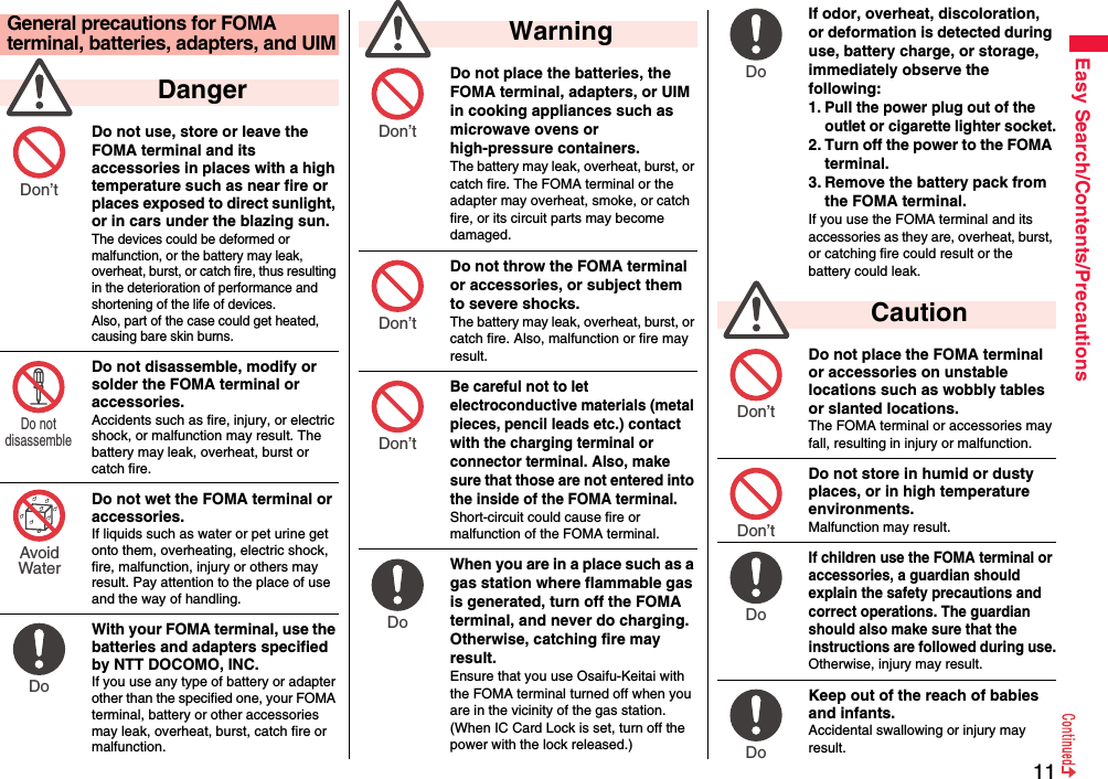 11Easy Search/Contents/PrecautionsDo not use, store or leave the FOMA terminal and its accessories in places with a high temperature such as near fire or places exposed to direct sunlight, or in cars under the blazing sun.The devices could be deformed or malfunction, or the battery may leak, overheat, burst, or catch fire, thus resulting in the deterioration of performance and shortening of the life of devices. Also, part of the case could get heated, causing bare skin burns.Do not disassemble, modify or solder the FOMA terminal or accessories.Accidents such as fire, injury, or electric shock, or malfunction may result. The battery may leak, overheat, burst or catch fire.Do not wet the FOMA terminal or accessories.If liquids such as water or pet urine get onto them, overheating, electric shock, fire, malfunction, injury or others may result. Pay attention to the place of use and the way of handling.With your FOMA terminal, use the batteries and adapters specified by NTT DOCOMO, INC.If you use any type of battery or adapter other than the specified one, your FOMA terminal, battery or other accessories may leak, overheat, burst, catch fire or malfunction.General precautions for FOMA terminal, batteries, adapters, and UIM  DangerDon’t Do not disassemble AvoidWaterDo Do not place the batteries, the FOMA terminal, adapters, or UIM in cooking appliances such as microwave ovens or high-pressure containers.The battery may leak, overheat, burst, or catch fire. The FOMA terminal or the adapter may overheat, smoke, or catch fire, or its circuit parts may become damaged.Do not throw the FOMA terminal or accessories, or subject them to severe shocks.The battery may leak, overheat, burst, or catch fire. Also, malfunction or fire may result.Be careful not to let electroconductive materials (metal pieces, pencil leads etc.) contact with the charging terminal or connector terminal. Also, make sure that those are not entered into the inside of the FOMA terminal.Short-circuit could cause fire or malfunction of the FOMA terminal.When you are in a place such as a gas station where flammable gas is generated, turn off the FOMA terminal, and never do charging. Otherwise, catching fire may result.Ensure that you use Osaifu-Keitai with the FOMA terminal turned off when you are in the vicinity of the gas station. (When IC Card Lock is set, turn off the power with the lock released.)  WarningDon’t Don’t Don’t Do If odor, overheat, discoloration, or deformation is detected during use, battery charge, or storage, immediately observe the following:1. Pull the power plug out of the outlet or cigarette lighter socket.2. Turn off the power to the FOMA terminal.3. Remove the battery pack from the FOMA terminal.If you use the FOMA terminal and its accessories as they are, overheat, burst, or catching fire could result or the battery could leak.Do not place the FOMA terminal or accessories on unstable locations such as wobbly tables or slanted locations.The FOMA terminal or accessories may fall, resulting in injury or malfunction.Do not store in humid or dusty places, or in high temperature environments.Malfunction may result.If children use the FOMA terminal or accessories, a guardian should explain the safety precautions and correct operations. The guardian should also make sure that the instructions are followed during use.Otherwise, injury may result.Keep out of the reach of babies and infants.Accidental swallowing or injury may result.  CautionDo Don’t Don’t Do Do 