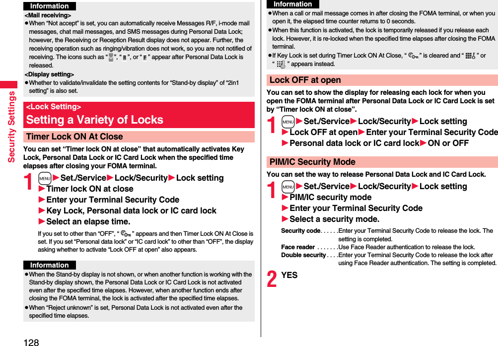 128Security SettingsYou can set “Timer lock ON at close” that automatically activates Key Lock, Personal Data Lock or IC Card Lock when the specified time elapses after closing your FOMA terminal.1mSet./ServiceLock/SecurityLock settingTimer lock ON at closeEnter your Terminal Security CodeKey Lock, Personal data lock or IC card lockSelect an elapse time.If you set to other than “OFF”, “ ” appears and then Timer Lock ON At Close is set. If you set “Personal data lock” or “IC card lock” to other than “OFF”, the display asking whether to activate “Lock OFF at open” also appears.Information&lt;Mail receiving&gt;pWhen “Not accept” is set, you can automatically receive Messages R/F, i-mode mail messages, chat mail messages, and SMS messages during Personal Data Lock; however, the Receiving or Reception Result display does not appear. Further, the receiving operation such as ringing/vibration does not work, so you are not notified of receiving. The icons such as “ ”, “ ”, or “ ” appear after Personal Data Lock is released.&lt;Display setting&gt;pWhether to validate/invalidate the setting contents for “Stand-by display” of “2in1 setting” is also set.&lt;Lock Setting&gt;Setting a Variety of LocksTimer Lock ON At CloseInformationpWhen the Stand-by display is not shown, or when another function is working with the Stand-by display shown, the Personal Data Lock or IC Card Lock is not activated even after the specified time elapses. However, when another function ends after closing the FOMA terminal, the lock is activated after the specified time elapses.pWhen “Reject unknown” is set, Personal Data Lock is not activated even after the specified time elapses.You can set to show the display for releasing each lock for when you open the FOMA terminal after Personal Data Lock or IC Card Lock is set by “Timer lock ON at close”.1mSet./ServiceLock/SecurityLock settingLock OFF at openEnter your Terminal Security CodePersonal data lock or IC card lockON or OFFYou can set the way to release Personal Data Lock and IC Card Lock.1mSet./ServiceLock/SecurityLock settingPIM/IC security modeEnter your Terminal Security CodeSelect a security mode.Security code. . . . . .Enter your Terminal Security Code to release the lock. The setting is completed.Face reader . . . . . . .Use Face Reader authentication to release the lock.Double security. . . .Enter your Terminal Security Code to release the lock after using Face Reader authentication. The setting is completed.2YESpWhen a call or mail message comes in after closing the FOMA terminal, or when you open it, the elapsed time counter returns to 0 seconds.pWhen this function is activated, the lock is temporarily released if you release each lock. However, it is re-locked when the specified time elapses after closing the FOMA terminal.pIf Key Lock is set during Timer Lock ON At Close, “ ” is cleared and “ ” or “ ” appears instead.Lock OFF at openInformationPIM/IC Security Mode