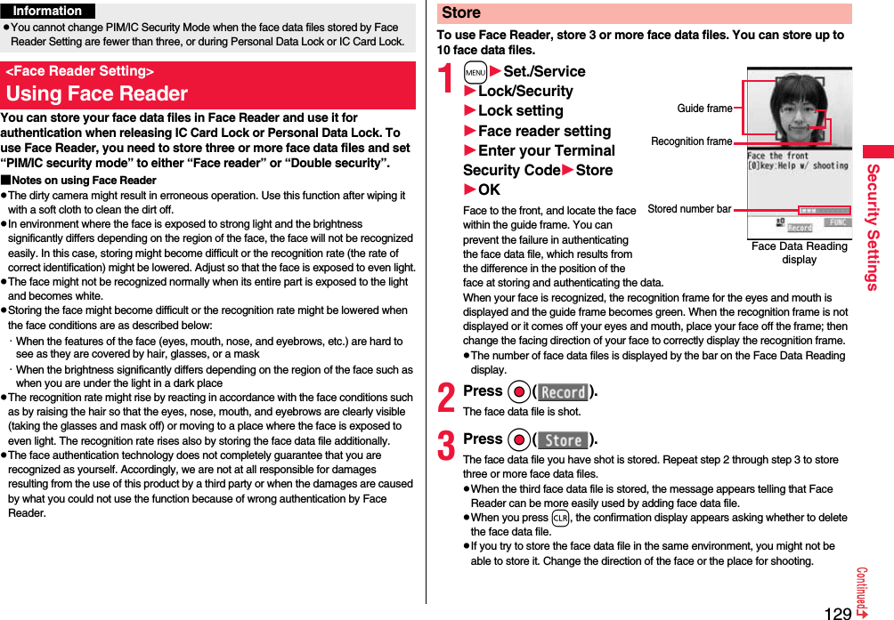 129Security SettingsYou can store your face data files in Face Reader and use it for authentication when releasing IC Card Lock or Personal Data Lock. To use Face Reader, you need to store three or more face data files and set “PIM/IC security mode” to either “Face reader” or “Double security”.■Notes on using Face ReaderpThe dirty camera might result in erroneous operation. Use this function after wiping it with a soft cloth to clean the dirt off.pIn environment where the face is exposed to strong light and the brightness significantly differs depending on the region of the face, the face will not be recognized easily. In this case, storing might become difficult or the recognition rate (the rate of correct identification) might be lowered. Adjust so that the face is exposed to even light.pThe face might not be recognized normally when its entire part is exposed to the light and becomes white.pStoring the face might become difficult or the recognition rate might be lowered when the face conditions are as described below:・When the features of the face (eyes, mouth, nose, and eyebrows, etc.) are hard to see as they are covered by hair, glasses, or a mask・When the brightness significantly differs depending on the region of the face such as when you are under the light in a dark placepThe recognition rate might rise by reacting in accordance with the face conditions such as by raising the hair so that the eyes, nose, mouth, and eyebrows are clearly visible (taking the glasses and mask off) or moving to a place where the face is exposed to even light. The recognition rate rises also by storing the face data file additionally.pThe face authentication technology does not completely guarantee that you are recognized as yourself. Accordingly, we are not at all responsible for damages resulting from the use of this product by a third party or when the damages are caused by what you could not use the function because of wrong authentication by Face Reader.InformationpYou cannot change PIM/IC Security Mode when the face data files stored by Face Reader Setting are fewer than three, or during Personal Data Lock or IC Card Lock.&lt;Face Reader Setting&gt;Using Face ReaderTo use Face Reader, store 3 or more face data files. You can store up to 10 face data files.1mSet./ServiceLock/SecurityLock settingFace reader settingEnter your Terminal Security CodeStoreOKFace to the front, and locate the face within the guide frame. You can prevent the failure in authenticating the face data file, which results from the difference in the position of the face at storing and authenticating the data.When your face is recognized, the recognition frame for the eyes and mouth is displayed and the guide frame becomes green. When the recognition frame is not displayed or it comes off your eyes and mouth, place your face off the frame; then change the facing direction of your face to correctly display the recognition frame.pThe number of face data files is displayed by the bar on the Face Data Reading display.2Press Oo( ).The face data file is shot.3Press Oo( ).The face data file you have shot is stored. Repeat step 2 through step 3 to store three or more face data files.pWhen the third face data file is stored, the message appears telling that Face Reader can be more easily used by adding face data file.pWhen you press r, the confirmation display appears asking whether to delete the face data file.pIf you try to store the face data file in the same environment, you might not be able to store it. Change the direction of the face or the place for shooting.StoreFace Data Reading displayStored number barGuide frameRecognition frame