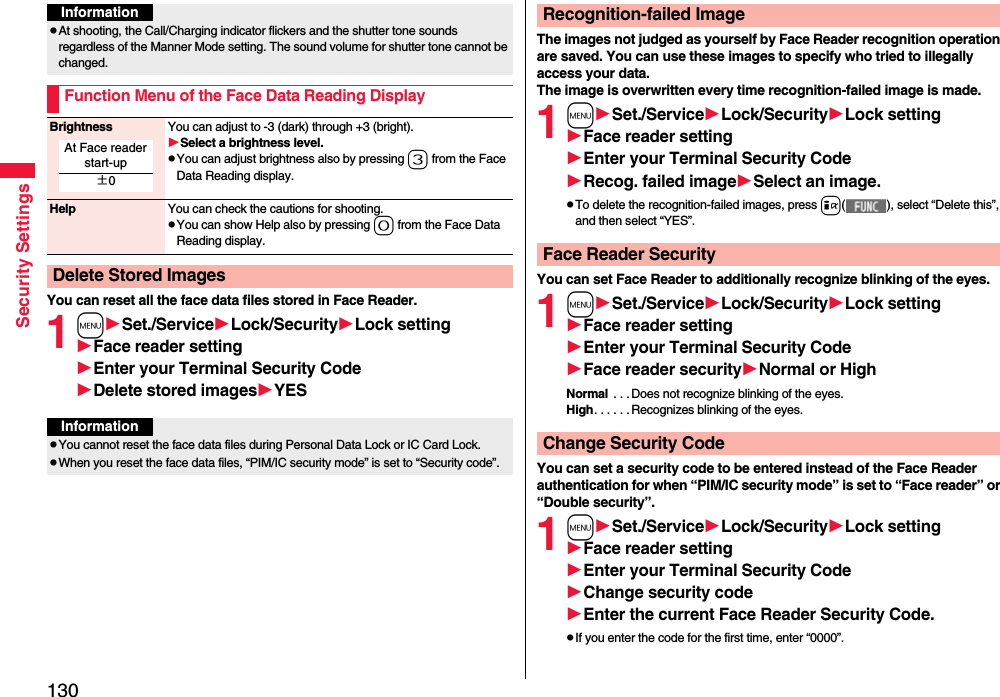 130Security SettingsYou can reset all the face data files stored in Face Reader.1mSet./ServiceLock/SecurityLock settingFace reader settingEnter your Terminal Security CodeDelete stored imagesYESInformationpAt shooting, the Call/Charging indicator flickers and the shutter tone sounds regardless of the Manner Mode setting. The sound volume for shutter tone cannot be changed.Function Menu of the Face Data Reading DisplayBrightness You can adjust to -3 (dark) through +3 (bright).Select a brightness level.pYou can adjust brightness also by pressing 3 from the Face Data Reading display.Help You can check the cautions for shooting.pYou can show Help also by pressing 0 from the Face Data Reading display.Delete Stored ImagesAt Face reader start-up±0InformationpYou cannot reset the face data files during Personal Data Lock or IC Card Lock.pWhen you reset the face data files, “PIM/IC security mode” is set to “Security code”.The images not judged as yourself by Face Reader recognition operation are saved. You can use these images to specify who tried to illegally access your data.The image is overwritten every time recognition-failed image is made.1mSet./ServiceLock/SecurityLock settingFace reader settingEnter your Terminal Security CodeRecog. failed imageSelect an image.pTo delete the recognition-failed images, press i( ), select “Delete this”, and then select “YES”.You can set Face Reader to additionally recognize blinking of the eyes.1mSet./ServiceLock/SecurityLock settingFace reader settingEnter your Terminal Security CodeFace reader securityNormal or HighNormal  . . .Does not recognize blinking of the eyes.High. . . . . .Recognizes blinking of the eyes.You can set a security code to be entered instead of the Face Reader authentication for when “PIM/IC security mode” is set to “Face reader” or “Double security”.1mSet./ServiceLock/SecurityLock settingFace reader settingEnter your Terminal Security CodeChange security codeEnter the current Face Reader Security Code.pIf you enter the code for the first time, enter “0000”.Recognition-failed ImageFace Reader SecurityChange Security Code