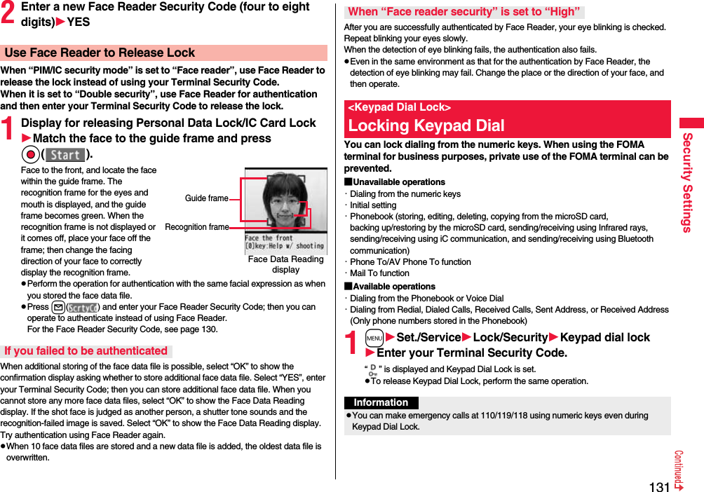 131Security Settings2Enter a new Face Reader Security Code (four to eight digits)YESWhen “PIM/IC security mode” is set to “Face reader”, use Face Reader to release the lock instead of using your Terminal Security Code.When it is set to “Double security”, use Face Reader for authentication and then enter your Terminal Security Code to release the lock.1Display for releasing Personal Data Lock/IC Card LockMatch the face to the guide frame and press Oo( ).Face to the front, and locate the face within the guide frame. The recognition frame for the eyes and mouth is displayed, and the guide frame becomes green. When the recognition frame is not displayed or it comes off, place your face off the frame; then change the facing direction of your face to correctly display the recognition frame.pPerform the operation for authentication with the same facial expression as when you stored the face data file.pPress l( ) and enter your Face Reader Security Code; then you can operate to authenticate instead of using Face Reader. For the Face Reader Security Code, see page 130.When additional storing of the face data file is possible, select “OK” to show the confirmation display asking whether to store additional face data file. Select “YES”, enter your Terminal Security Code; then you can store additional face data file. When you cannot store any more face data files, select “OK” to show the Face Data Reading display. If the shot face is judged as another person, a shutter tone sounds and the recognition-failed image is saved. Select “OK” to show the Face Data Reading display. Try authentication using Face Reader again.pWhen 10 face data files are stored and a new data file is added, the oldest data file is overwritten.Use Face Reader to Release LockFace Data Reading displayGuide frameRecognition frameIf you failed to be authenticatedAfter you are successfully authenticated by Face Reader, your eye blinking is checked. Repeat blinking your eyes slowly. When the detection of eye blinking fails, the authentication also fails.pEven in the same environment as that for the authentication by Face Reader, the detection of eye blinking may fail. Change the place or the direction of your face, and then operate.You can lock dialing from the numeric keys. When using the FOMA terminal for business purposes, private use of the FOMA terminal can be prevented.■Unavailable operations・Dialing from the numeric keys・Initial setting・Phonebook (storing, editing, deleting, copying from the microSD card, backing up/restoring by the microSD card, sending/receiving using Infrared rays, sending/receiving using iC communication, and sending/receiving using Bluetooth communication)・Phone To/AV Phone To function・Mail To function■Available operations・Dialing from the Phonebook or Voice Dial・Dialing from Redial, Dialed Calls, Received Calls, Sent Address, or Received Address (Only phone numbers stored in the Phonebook)1mSet./ServiceLock/SecurityKeypad dial lockEnter your Terminal Security Code.“ ” is displayed and Keypad Dial Lock is set.pTo release Keypad Dial Lock, perform the same operation.When “Face reader security” is set to “High”&lt;Keypad Dial Lock&gt;Locking Keypad DialInformationpYou can make emergency calls at 110/119/118 using numeric keys even during Keypad Dial Lock.