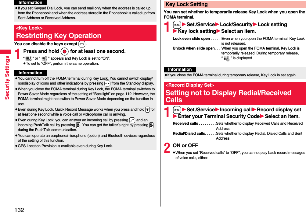 132Security SettingsYou can disable the keys except h.1Press and hold Oo for at least one second.“ ” or “ ” appears and Key Lock is set to “ON”.pTo set to “OFF”, perform the same operation.pIf you set Keypad Dial Lock, you can send mail only when the address is called up from the Phonebook and when the address stored in the Phonebook is called up from Sent Address or Received Address.&lt;Key Lock&gt;Restricting Key OperationInformationInformationpYou cannot turn off the FOMA terminal during Key Lock. You cannot switch display/nondisplay of icons and other indications by pressing -h from the Stand-by display.pWhen you close the FOMA terminal during Key Lock, the FOMA terminal switches to Power Saver Mode regardless of the setting of “Backlight” on page 112. However, the FOMA terminal might not switch to Power Saver Mode depending on the function in use.pEven during Key Lock, Quick Record Message works when you press and hold .&gt; for at least one second while a voice call or videophone call is arriving.pEven during Key Lock, you can answer an incoming call by pressing -d and an incoming PushTalk call by pressing .p. You can get the talker’s right by pressing .p during the PushTalk communication.pYou can operate an earphone/microphone (option) and Bluetooth devices regardless of the setting of this function.pGPS Location Provision is available even during Key Lock.You can set whether to temporarily release Key Lock when you open the FOMA terminal.1mSet./ServiceLock/SecurityLock settingKey lock settingSelect an item.Lock even slide open . . . . .  Even when you open the FOMA terminal, Key Lock is not released.Unlock when slide open. . .  When you open the FOMA terminal, Key Lock is temporarily released. During temporary release, “ ” is displayed.1mSet./ServiceIncoming callRecord display setEnter your Terminal Security CodeSelect an item.Received calls . . . . . . . . .Sets whether to display Received Calls and Received Address.Redial/Dialed calls. . . . . .Sets whether to display Redial, Dialed Calls and Sent Address.2ON or OFFpWhen you set “Received calls” to “OFF”, you cannot play back record messages of voice calls, either.Key Lock SettingInformationpIf you close the FOMA terminal during temporary release, Key Lock is set again.&lt;Record Display Set&gt;Setting not to Display Redial/Received Calls