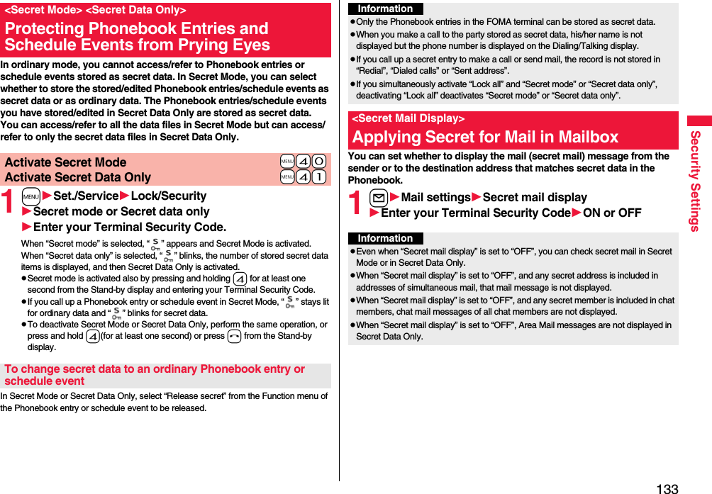 133Security SettingsIn ordinary mode, you cannot access/refer to Phonebook entries or schedule events stored as secret data. In Secret Mode, you can select whether to store the stored/edited Phonebook entries/schedule events as secret data or as ordinary data. The Phonebook entries/schedule events you have stored/edited in Secret Data Only are stored as secret data.You can access/refer to all the data files in Secret Mode but can access/refer to only the secret data files in Secret Data Only.1mSet./ServiceLock/SecuritySecret mode or Secret data onlyEnter your Terminal Security Code.When “Secret mode” is selected, “ ” appears and Secret Mode is activated.When “Secret data only” is selected, “ ” blinks, the number of stored secret data items is displayed, and then Secret Data Only is activated.pSecret mode is activated also by pressing and holding 4 for at least one second from the Stand-by display and entering your Terminal Security Code.pIf you call up a Phonebook entry or schedule event in Secret Mode, “ ” stays lit for ordinary data and “ ” blinks for secret data.pTo deactivate Secret Mode or Secret Data Only, perform the same operation, or press and hold 4(for at least one second) or press h from the Stand-by display.In Secret Mode or Secret Data Only, select “Release secret” from the Function menu of the Phonebook entry or schedule event to be released.&lt;Secret Mode&gt; &lt;Secret Data Only&gt;Protecting Phonebook Entries and Schedule Events from Prying Eyes+m-4-0Activate Secret Mode+m-4-1Activate Secret Data OnlyTo change secret data to an ordinary Phonebook entry or schedule eventYou can set whether to display the mail (secret mail) message from the sender or to the destination address that matches secret data in the Phonebook. 1lMail settingsSecret mail displayEnter your Terminal Security CodeON or OFFInformationpOnly the Phonebook entries in the FOMA terminal can be stored as secret data.pWhen you make a call to the party stored as secret data, his/her name is not displayed but the phone number is displayed on the Dialing/Talking display.pIf you call up a secret entry to make a call or send mail, the record is not stored in “Redial”, “Dialed calls” or “Sent address”.pIf you simultaneously activate “Lock all” and “Secret mode” or “Secret data only”, deactivating “Lock all” deactivates “Secret mode” or “Secret data only”.&lt;Secret Mail Display&gt;Applying Secret for Mail in MailboxInformationpEven when “Secret mail display” is set to “OFF”, you can check secret mail in Secret Mode or in Secret Data Only.pWhen “Secret mail display” is set to “OFF”, and any secret address is included in addresses of simultaneous mail, that mail message is not displayed. pWhen “Secret mail display” is set to “OFF”, and any secret member is included in chat members, chat mail messages of all chat members are not displayed.pWhen “Secret mail display” is set to “OFF”, Area Mail messages are not displayed in Secret Data Only.