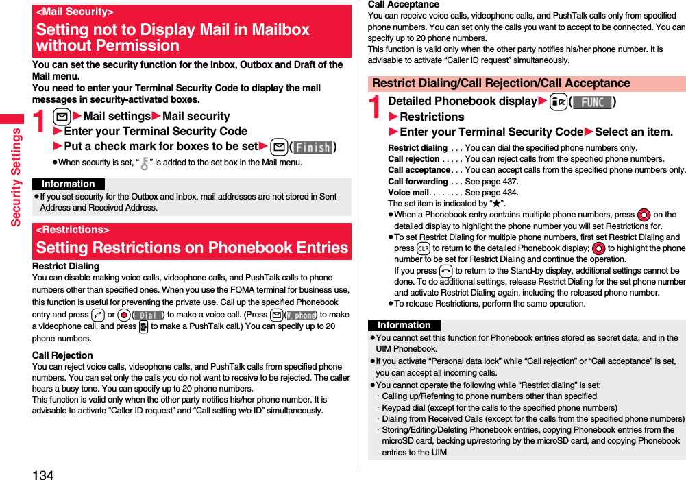 134Security SettingsYou can set the security function for the Inbox, Outbox and Draft of the Mail menu.You need to enter your Terminal Security Code to display the mail messages in security-activated boxes.1lMail settingsMail securityEnter your Terminal Security CodePut a check mark for boxes to be setl( )pWhen security is set, “ ” is added to the set box in the Mail menu.Restrict DialingYou can disable making voice calls, videophone calls, and PushTalk calls to phone numbers other than specified ones. When you use the FOMA terminal for business use, this function is useful for preventing the private use. Call up the specified Phonebook entry and press d or Oo( ) to make a voice call. (Press l( ) to make a videophone call, and press p to make a PushTalk call.) You can specify up to 20 phone numbers.Call RejectionYou can reject voice calls, videophone calls, and PushTalk calls from specified phone numbers. You can set only the calls you do not want to receive to be rejected. The caller hears a busy tone. You can specify up to 20 phone numbers.This function is valid only when the other party notifies his/her phone number. It is advisable to activate “Caller ID request” and “Call setting w/o ID” simultaneously.&lt;Mail Security&gt;Setting not to Display Mail in Mailbox without PermissionInformationpIf you set security for the Outbox and Inbox, mail addresses are not stored in Sent Address and Received Address.&lt;Restrictions&gt;Setting Restrictions on Phonebook EntriesCall AcceptanceYou can receive voice calls, videophone calls, and PushTalk calls only from specified phone numbers. You can set only the calls you want to accept to be connected. You can specify up to 20 phone numbers.This function is valid only when the other party notifies his/her phone number. It is advisable to activate “Caller ID request” simultaneously.1Detailed Phonebook displayi( )RestrictionsEnter your Terminal Security CodeSelect an item.Restrict dialing  . . . You can dial the specified phone numbers only.Call rejection . . . . . You can reject calls from the specified phone numbers.Call acceptance. . . You can accept calls from the specified phone numbers only.Call forwarding . . . See page 437.Voice mail. . . . . . . . See page 434.The set item is indicated by “★”.pWhen a Phonebook entry contains multiple phone numbers, press Mo on the detailed display to highlight the phone number you will set Restrictions for.pTo set Restrict Dialing for multiple phone numbers, first set Restrict Dialing and press r to return to the detailed Phonebook display; Mo to highlight the phone number to be set for Restrict Dialing and continue the operation. If you press h to return to the Stand-by display, additional settings cannot be done. To do additional settings, release Restrict Dialing for the set phone number and activate Restrict Dialing again, including the released phone number.pTo release Restrictions, perform the same operation.Restrict Dialing/Call Rejection/Call AcceptanceInformationpYou cannot set this function for Phonebook entries stored as secret data, and in the UIM Phonebook.pIf you activate “Personal data lock” while “Call rejection” or “Call acceptance” is set, you can accept all incoming calls.pYou cannot operate the following while “Restrict dialing” is set:・Calling up/Referring to phone numbers other than specified・Keypad dial (except for the calls to the specified phone numbers)・Dialing from Received Calls (except for the calls from the specified phone numbers)・Storing/Editing/Deleting Phonebook entries, copying Phonebook entries from the microSD card, backing up/restoring by the microSD card, and copying Phonebook entries to the UIM