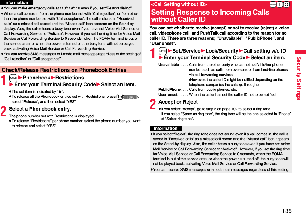 135Security Settings1mPhonebookRestrictionsEnter your Terminal Security CodeSelect an item.pThe set item is indicated by “★”.pTo release all the Phonebook entries set with Restrictions, press i( ), select “Release”, and then select “YES”.2Select a Phonebook entry.The phone number set with Restrictions is displayed.pTo release “Restrictions” per phone number, select the phone number you want to release and select “YES”.pYou can make emergency calls at 110/119/118 even if you set “Restrict dialing”.pWhen a call comes in from the phone number set with “Call rejection”, or from other than the phone number set with “Call acceptance”, the call is stored in “Received calls” as a missed call record and the “Missed call” icon appears on the Stand-by display. Also, the caller hears a busy tone even if you have set Voice Mail Service or Call Forwarding Service to “Activate”. However, if you set the ring time for Voice Mail Service or Call Forwarding Service to 0 seconds, when the FOMA terminal is out of the service area, or when the power is turned off, the busy tone will not be played back, activating Voice Mail Service or Call Forwarding Service.pYou can receive SMS messages or i-mode mail messages regardless of the setting of “Call rejection” or “Call acceptance”.Check/Release Restrictions on Phonebook EntriesInformationYou can set whether to receive (accept) or not to receive (reject) a voice call, videophone call, and PushTalk call according to the reason for no caller ID. There are three reasons; “Unavailable”, “PublicPhone”, and “User unset”.1mSet./ServiceLock/SecurityCall setting w/o IDEnter your Terminal Security CodeSelect an item.Unavailable . . . . . Calls from the other party who cannot notify his/her phone number such as calls from overseas or from land-line phones via call forwarding services.(However, the caller ID might be notified depending on the telephone companies the calls go through.)PublicPhone . . . . Calls from public phones, etc.User unset. . . . . . When the caller has set the caller ID not to be notified.2Accept or RejectpIf you select “Accept”, go to step 2 on page 102 to select a ring tone. If you select “Same as ring tone”, the ring tone will be the one selected in “Phone” of “Select ring tone”.+m-1-0&lt;Call Setting without ID&gt;Setting Response to Incoming Calls without Caller IDInformationpIf you select “Reject”, the ring tone does not sound even if a call comes in, the call is stored in “Received calls” as a missed call record and the “Missed call” icon appears on the Stand-by display. Also, the caller hears a busy tone even if you have set Voice Mail Service or Call Forwarding Service to “Activate”. However, if you set the ring time for Voice Mail Service or Call Forwarding Service to 0 seconds, when the FOMA terminal is out of the service area, or when the power is turned off, the busy tone will not be played back, activating Voice Mail Service or Call Forwarding Service.pYou can receive SMS messages or i-mode mail messages regardless of this setting.