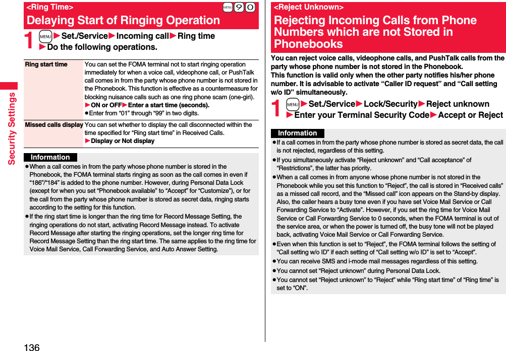 136Security Settings1mSet./ServiceIncoming callRing timeDo the following operations.+m-9-0&lt;Ring Time&gt;Delaying Start of Ringing OperationRing start time You can set the FOMA terminal not to start ringing operation immediately for when a voice call, videophone call, or PushTalk call comes in from the party whose phone number is not stored in the Phonebook. This function is effective as a countermeasure for blocking nuisance calls such as one ring phone scam (one-giri).ON or OFFEnter a start time (seconds).pEnter from “01” through “99” in two digits.Missed calls display You can set whether to display the call disconnected within the time specified for “Ring start time” in Received Calls.Display or Not displayInformationpWhen a call comes in from the party whose phone number is stored in the Phonebook, the FOMA terminal starts ringing as soon as the call comes in even if “186”/“184” is added to the phone number. However, during Personal Data Lock (except for when you set “Phonebook available” to “Accept” for “Customize”), or for the call from the party whose phone number is stored as secret data, ringing starts according to the setting for this function.pIf the ring start time is longer than the ring time for Record Message Setting, the ringing operations do not start, activating Record Message instead. To activate Record Message after starting the ringing operations, set the longer ring time for Record Message Setting than the ring start time. The same applies to the ring time for Voice Mail Service, Call Forwarding Service, and Auto Answer Setting.You can reject voice calls, videophone calls, and PushTalk calls from the party whose phone number is not stored in the Phonebook. This function is valid only when the other party notifies his/her phone number. It is advisable to activate “Caller ID request” and “Call setting w/o ID” simultaneously.1mSet./ServiceLock/SecurityReject unknownEnter your Terminal Security CodeAccept or Reject&lt;Reject Unknown&gt;Rejecting Incoming Calls from Phone Numbers which are not Stored in PhonebooksInformationpIf a call comes in from the party whose phone number is stored as secret data, the call is not rejected, regardless of this setting.pIf you simultaneously activate “Reject unknown” and “Call acceptance” of “Restrictions”, the latter has priority.pWhen a call comes in from anyone whose phone number is not stored in the Phonebook while you set this function to “Reject”, the call is stored in “Received calls” as a missed call record, and the “Missed call” icon appears on the Stand-by display. Also, the caller hears a busy tone even if you have set Voice Mail Service or Call Forwarding Service to “Activate”. However, if you set the ring time for Voice Mail Service or Call Forwarding Service to 0 seconds, when the FOMA terminal is out of the service area, or when the power is turned off, the busy tone will not be played back, activating Voice Mail Service or Call Forwarding Service.pEven when this function is set to “Reject”, the FOMA terminal follows the setting of “Call setting w/o ID” if each setting of “Call setting w/o ID” is set to “Accept”.pYou can receive SMS and i-mode mail messages regardless of this setting.pYou cannot set “Reject unknown” during Personal Data Lock.pYou cannot set “Reject unknown” to “Reject” while “Ring start time” of “Ring time” is set to “ON”.