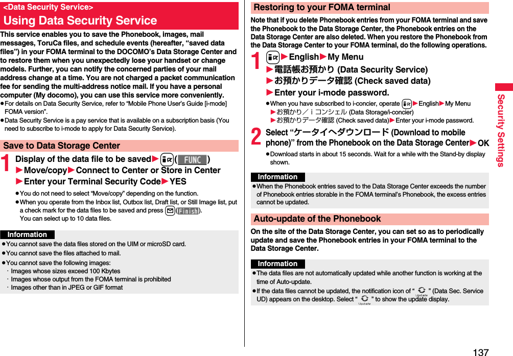 137Security SettingsThis service enables you to save the Phonebook, images, mail messages, ToruCa files, and schedule events (hereafter, “saved data files”) in your FOMA terminal to the DOCOMO’s Data Storage Center and to restore them when you unexpectedly lose your handset or change models. Further, you can notify the concerned parties of your mail address change at a time. You are not charged a packet communication fee for sending the multi-address notice mail. If you have a personal computer (My docomo), you can use this service more conveniently.pFor details on Data Security Service, refer to “Mobile Phone User’s Guide [i-mode] FOMA version”.pData Security Service is a pay service that is available on a subscription basis (You need to subscribe to i-mode to apply for Data Security Service).1Display of the data file to be savedi( )Move/copyConnect to Center or Store in CenterEnter your Terminal Security CodeYESpYou do not need to select “Move/copy” depending on the function.pWhen you operate from the Inbox list, Outbox list, Draft list, or Still Image list, put a check mark for the data files to be saved and press l( ).You can select up to 10 data files.&lt;Data Security Service&gt;Using Data Security ServiceSave to Data Storage CenterInformationpYou cannot save the data files stored on the UIM or microSD card.pYou cannot save the files attached to mail.pYou cannot save the following images:・Images whose sizes exceed 100 Kbytes・Images whose output from the FOMA terminal is prohibited・Images other than in JPEG or GIF formatNote that if you delete Phonebook entries from your FOMA terminal and save the Phonebook to the Data Storage Center, the Phonebook entries on the Data Storage Center are also deleted. When you restore the Phonebook from the Data Storage Center to your FOMA terminal, do the following operations.1iEnglishMy Menu電話帳お預かり (Data Security Service)お預かりデータ確認 (Check saved data)Enter your i-mode password.pWhen you have subscribed to i-concier, operate iEnglishMy Menuお預かり／ｉコンシェル (Data Storage/i-concier)お預かりデータ確認 (Check saved data)Enter your i-mode password.2Select “ケータイへダウンロード (Download to mobile phone)” from the Phonebook on the Data Storage CenterOKpDownload starts in about 15 seconds. Wait for a while with the Stand-by display shown.On the site of the Data Storage Center, you can set so as to periodically update and save the Phonebook entries in your FOMA terminal to the Data Storage Center.Restoring to your FOMA terminalInformationpWhen the Phonebook entries saved to the Data Storage Center exceeds the number of Phonebook entries storable in the FOMA terminal’s Phonebook, the excess entries cannot be updated.Auto-update of the PhonebookInformationpThe data files are not automatically updated while another function is working at the time of Auto-update.pIf the data files cannot be updated, the notification icon of “ ” (Data Sec. Service UD) appears on the desktop. Select “ ” to show the update display.