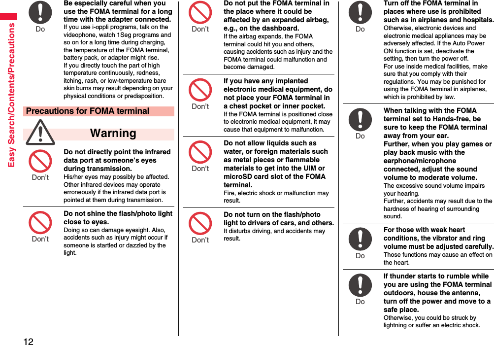 12Easy Search/Contents/PrecautionsBe especially careful when you use the FOMA terminal for a long time with the adapter connected. If you use i-αppli programs, talk on the videophone, watch 1Seg programs and so on for a long time during charging, the temperature of the FOMA terminal, battery pack, or adapter might rise.If you directly touch the part of high temperature continuously, redness, itching, rash, or low-temperature bare skin burns may result depending on your physical conditions or predisposition.Do not directly point the infrared data port at someone’s eyes during transmission.His/her eyes may possibly be affected. Other infrared devices may operate erroneously if the infrared data port is pointed at them during transmission.Do not shine the flash/photo light close to eyes.Doing so can damage eyesight. Also, accidents such as injury might occur if someone is startled or dazzled by the light.Precautions for FOMA terminal  WarningDo Don’t Don’t Do not put the FOMA terminal in the place where it could be affected by an expanded airbag, e.g., on the dashboard.If the airbag expands, the FOMA terminal could hit you and others, causing accidents such as injury and the FOMA terminal could malfunction and become damaged.If you have any implanted electronic medical equipment, do not place your FOMA terminal in a chest pocket or inner pocket.If the FOMA terminal is positioned close to electronic medical equipment, it may cause that equipment to malfunction.Do not allow liquids such as water, or foreign materials such as metal pieces or flammable materials to get into the UIM or microSD card slot of the FOMA terminal.Fire, electric shock or malfunction may result.Do not turn on the flash/photo light to drivers of cars, and others.It disturbs driving, and accidents may result.Don’t Don’t Don’t Don’t Turn off the FOMA terminal in places where use is prohibited such as in airplanes and hospitals.Otherwise, electronic devices and electronic medical appliances may be adversely affected. If the Auto Power ON function is set, deactivate the setting, then turn the power off.For use inside medical facilities, make sure that you comply with their regulations. You may be punished for using the FOMA terminal in airplanes, which is prohibited by law.When talking with the FOMA terminal set to Hands-free, be sure to keep the FOMA terminal away from your ear.Further, when you play games or play back music with the earphone/microphone connected, adjust the sound volume to moderate volume.The excessive sound volume impairs your hearing. Further, accidents may result due to the hardness of hearing of surrounding sound.For those with weak heart conditions, the vibrator and ring volume must be adjusted carefully.Those functions may cause an effect on the heart.If thunder starts to rumble while you are using the FOMA terminal outdoors, house the antenna, turn off the power and move to a safe place.Otherwise, you could be struck by lightning or suffer an electric shock.Do Do Do Do 