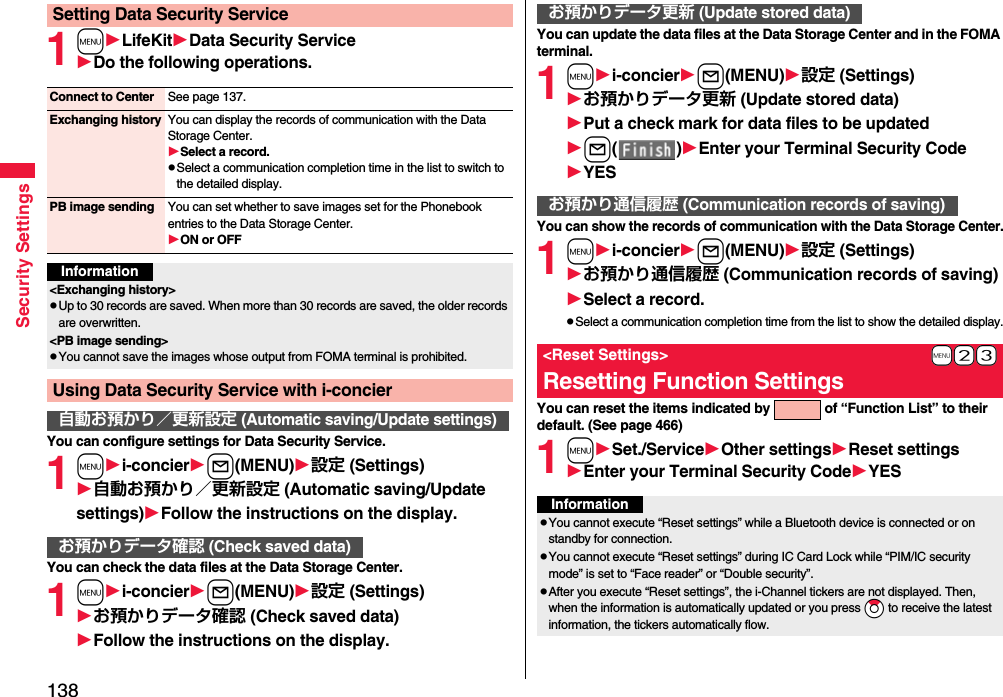 138Security Settings1mLifeKitData Security ServiceDo the following operations.You can configure settings for Data Security Service.1mi-concierl(MENU)設定 (Settings)自動お預かり／更新設定 (Automatic saving/Update settings)Follow the instructions on the display.You can check the data files at the Data Storage Center.1mi-concierl(MENU)設定 (Settings)お預かりデータ確認 (Check saved data)Follow the instructions on the display.Setting Data Security ServiceConnect to Center See page 137.Exchanging history You can display the records of communication with the Data Storage Center.Select a record.pSelect a communication completion time in the list to switch to the detailed display.PB image sending You can set whether to save images set for the Phonebook entries to the Data Storage Center.ON or OFFInformation&lt;Exchanging history&gt;pUp to 30 records are saved. When more than 30 records are saved, the older records are overwritten.&lt;PB image sending&gt;pYou cannot save the images whose output from FOMA terminal is prohibited.Using Data Security Service with i-concier自動お預かり／更新設定 (Automatic saving/Update settings)お預かりデータ確認 (Check saved data)You can update the data files at the Data Storage Center and in the FOMA terminal.1mi-concierl(MENU)設定 (Settings)お預かりデータ更新 (Update stored data)Put a check mark for data files to be updatedl( )Enter your Terminal Security CodeYESYou can show the records of communication with the Data Storage Center.1mi-concierl(MENU)設定 (Settings)お預かり通信履歴 (Communication records of saving)Select a record.pSelect a communication completion time from the list to show the detailed display.You can reset the items indicated by   of “Function List” to their default. (See page 466)1mSet./ServiceOther settingsReset settingsEnter your Terminal Security CodeYESお預かりデータ更新 (Update stored data)お預かり通信履歴 (Communication records of saving)+m-2-3&lt;Reset Settings&gt;Resetting Function SettingsInformationpYou cannot execute “Reset settings” while a Bluetooth device is connected or on standby for connection.pYou cannot execute “Reset settings” during IC Card Lock while “PIM/IC security mode” is set to “Face reader” or “Double security”.pAfter you execute “Reset settings”, the i-Channel tickers are not displayed. Then, when the information is automatically updated or you press *Zo to receive the latest information, the tickers automatically flow.