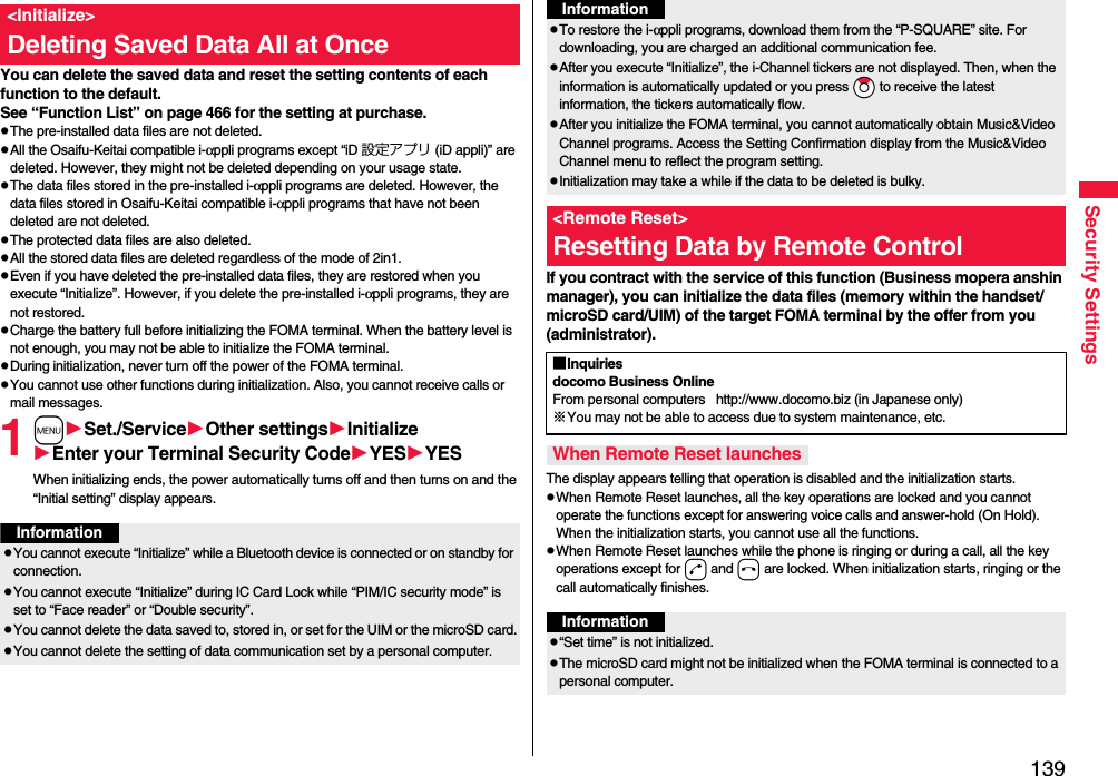 139Security SettingsYou can delete the saved data and reset the setting contents of each function to the default.See “Function List” on page 466 for the setting at purchase.pThe pre-installed data files are not deleted.pAll the Osaifu-Keitai compatible i-αppli programs except “iD 設定アプリ (iD appli)” are deleted. However, they might not be deleted depending on your usage state.pThe data files stored in the pre-installed i-αppli programs are deleted. However, the data files stored in Osaifu-Keitai compatible i-αppli programs that have not been deleted are not deleted.pThe protected data files are also deleted.pAll the stored data files are deleted regardless of the mode of 2in1.pEven if you have deleted the pre-installed data files, they are restored when you execute “Initialize”. However, if you delete the pre-installed i-αppli programs, they are not restored.pCharge the battery full before initializing the FOMA terminal. When the battery level is not enough, you may not be able to initialize the FOMA terminal.pDuring initialization, never turn off the power of the FOMA terminal.pYou cannot use other functions during initialization. Also, you cannot receive calls or mail messages.1mSet./ServiceOther settingsInitializeEnter your Terminal Security CodeYESYESWhen initializing ends, the power automatically turns off and then turns on and the “Initial setting” display appears.&lt;Initialize&gt;Deleting Saved Data All at OnceInformationpYou cannot execute “Initialize” while a Bluetooth device is connected or on standby for connection.pYou cannot execute “Initialize” during IC Card Lock while “PIM/IC security mode” is set to “Face reader” or “Double security”.pYou cannot delete the data saved to, stored in, or set for the UIM or the microSD card.pYou cannot delete the setting of data communication set by a personal computer.If you contract with the service of this function (Business mopera anshin manager), you can initialize the data files (memory within the handset/microSD card/UIM) of the target FOMA terminal by the offer from you (administrator).The display appears telling that operation is disabled and the initialization starts.pWhen Remote Reset launches, all the key operations are locked and you cannot operate the functions except for answering voice calls and answer-hold (On Hold). When the initialization starts, you cannot use all the functions.pWhen Remote Reset launches while the phone is ringing or during a call, all the key operations except for d and h are locked. When initialization starts, ringing or the call automatically finishes.pTo restore the i-αppli programs, download them from the “P-SQUARE” site. For downloading, you are charged an additional communication fee.pAfter you execute “Initialize”, the i-Channel tickers are not displayed. Then, when the information is automatically updated or you press *Zo to receive the latest information, the tickers automatically flow.pAfter you initialize the FOMA terminal, you cannot automatically obtain Music&amp;Video Channel programs. Access the Setting Confirmation display from the Music&amp;Video Channel menu to reflect the program setting.pInitialization may take a while if the data to be deleted is bulky.&lt;Remote Reset&gt;Resetting Data by Remote ControlInformation■Inquiriesdocomo Business OnlineFrom personal computers   http://www.docomo.biz (in Japanese only)※You may not be able to access due to system maintenance, etc. When Remote Reset launchesInformationp“Set time” is not initialized.pThe microSD card might not be initialized when the FOMA terminal is connected to a personal computer.