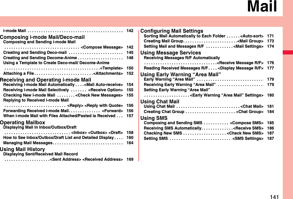 141Maili-mode Mail  . . . . . . . . . . . . . . . . . . . . . . . . . . . . . . . . . . . . . . . . . . 142Composing i-mode Mail/Deco-mailComposing and Sending i-mode Mail . . . . . . . . . . . . . . . . . . . . . . . . . . . . . . . . .  &lt;Compose Message&gt; 142Creating and Sending Deco-mail  . . . . . . . . . . . . . . . . . . . . . . . . 145Creating and Sending Decome-Anime . . . . . . . . . . . . . . . . . . . . 148Using a Template to Create Deco-mail/ Decome-Anime . . . . . . . . . . . . . . . . . . . . . . . . . . . . . . . . . . . . . . . . . .&lt;Template&gt; 150Attaching a File . . . . . . . . . . . . . . . . . . . . . . . . . .&lt;Attachments&gt; 152Receiving and Operating i-mode MailReceiving i-mode Mail Automatically . . . .&lt;Mail Auto-receive&gt; 154Receiving i-mode Mail Selectively  . . . . . . .  &lt;Receive Option&gt; 155Checking New i-mode Mail  . . . . . . . . &lt;Check New Messages&gt; 155Replying to Received i-mode Mail . . . . . . . . . . . . . . . . . . . . . . . . . . .  &lt;Reply&gt; &lt;Reply with Quote&gt; 156Forwarding Received i-mode Mail. . . . . . . . . . . . . .  &lt;Forward&gt; 156When i-mode Mail with Files Attached/Pasted is Received  . . . 157Operating MailboxDisplaying Mail in Inbox/Outbox/Draft . . . . . . . . . . . . . . . . . . . . . . . . . . . . . &lt;Inbox&gt; &lt;Outbox&gt; &lt;Draft&gt; 158How to See Inbox/Outbox/Draft List and Detailed Display . . . . 160Managing Mail Messages. . . . . . . . . . . . . . . . . . . . . . . . . . . . . . . 164Using Mail HistoryDisplaying Sent/Received Mail Record . . . . . . . . . . . . . . . . . . . . &lt;Sent Address&gt; &lt;Received Address&gt; 169Configuring Mail SettingsSorting Mail Automatically to Each Folder  . . . . . . &lt;Auto-sort&gt; 171Creating Mail Group. . . . . . . . . . . . . . . . . . . . . . . .&lt;Mail Group&gt; 173Setting Mail and Messages R/F  . . . . . . . . . . . . &lt;Mail Settings&gt; 174Using Message ServicesReceiving Messages R/F Automatically. . . . . . . . . . . . . . . . . . . . . . . . . . . . . . . .&lt;Receive Message R/F&gt; 176Reading Received Messages R/F . . . . &lt;Display Message R/F&gt; 177Using Early Warning “Area Mail”Early Warning “Area Mail”  . . . . . . . . . . . . . . . . . . . . . . . . . . . . .  179Receiving Early Warning “Area Mail”  . . . . . . . . . . . . . . . . . . . .  179Setting Early Warning “Area Mail”. . . . . . . . . . . . . . . . . . . . &lt;Early Warning “Area Mail” Settings&gt; 180Using Chat MailUsing Chat Mail  . . . . . . . . . . . . . . . . . . . . . . . . . . . . &lt;Chat Mail&gt; 181Creating Chat Group . . . . . . . . . . . . . . . . . . . . . . &lt;Chat Group&gt; 184Using SMSComposing and Sending SMS  . . . . . . . . . . .  &lt;Compose SMS&gt; 185Receiving SMS Automatically. . . . . . . . . . . . . .&lt;Receive SMS&gt; 186Checking New SMS . . . . . . . . . . . . . . . . . . . &lt;Check New SMS&gt; 187Setting SMS  . . . . . . . . . . . . . . . . . . . . . . . . . . .  &lt;SMS Settings&gt; 187