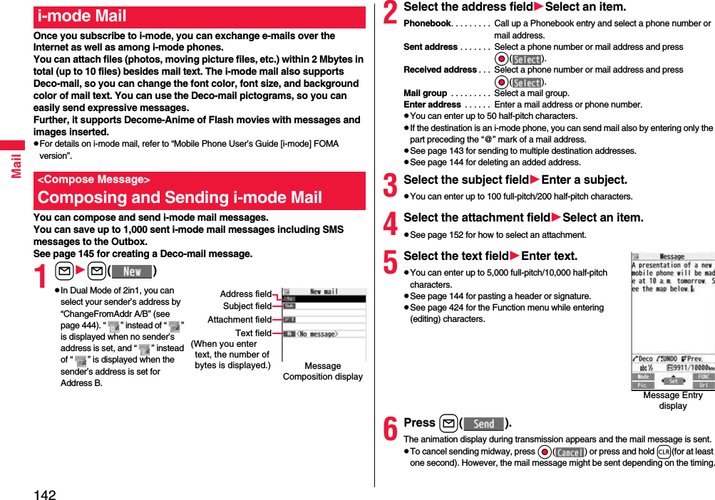 142MailOnce you subscribe to i-mode, you can exchange e-mails over the Internet as well as among i-mode phones.You can attach files (photos, moving picture files, etc.) within 2 Mbytes in total (up to 10 files) besides mail text. The i-mode mail also supports Deco-mail, so you can change the font color, font size, and background color of mail text. You can use the Deco-mail pictograms, so you can easily send expressive messages.Further, it supports Decome-Anime of Flash movies with messages and images inserted.pFor details on i-mode mail, refer to “Mobile Phone User’s Guide [i-mode] FOMA version”.You can compose and send i-mode mail messages.You can save up to 1,000 sent i-mode mail messages including SMS messages to the Outbox.See page 145 for creating a Deco-mail message.1ll( )pIn Dual Mode of 2in1, you can select your sender’s address by “ChangeFromAddr A/B” (see page 444). “ ” instead of “ ” is displayed when no sender’s address is set, and “ ” instead of “ ” is displayed when the sender’s address is set for Address B.i-mode Mail&lt;Compose Message&gt;Composing and Sending i-mode MailMessage Composition displayAddress fieldSubject fieldAttachment fieldText field(When you enter  text, the number of bytes is displayed.)2Select the address fieldSelect an item.Phonebook. . . . . . . . .  Call up a Phonebook entry and select a phone number or mail address.Sent address . . . . . . .  Select a phone number or mail address and press Oo( ).Received address . . .  Select a phone number or mail address and press Oo( ).Mail group  . . . . . . . . .  Select a mail group.Enter address  . . . . . .  Enter a mail address or phone number.pYou can enter up to 50 half-pitch characters.pIf the destination is an i-mode phone, you can send mail also by entering only the part preceding the “@” mark of a mail address.pSee page 143 for sending to multiple destination addresses.pSee page 144 for deleting an added address.3Select the subject fieldEnter a subject.pYou can enter up to 100 full-pitch/200 half-pitch characters.4Select the attachment fieldSelect an item.pSee page 152 for how to select an attachment.5Select the text fieldEnter text.pYou can enter up to 5,000 full-pitch/10,000 half-pitch characters.pSee page 144 for pasting a header or signature.pSee page 424 for the Function menu while entering (editing) characters.6Press l( ).The animation display during transmission appears and the mail message is sent.pTo cancel sending midway, press Oo( ) or press and hold r(for at least one second). However, the mail message might be sent depending on the timing.Message Entry display