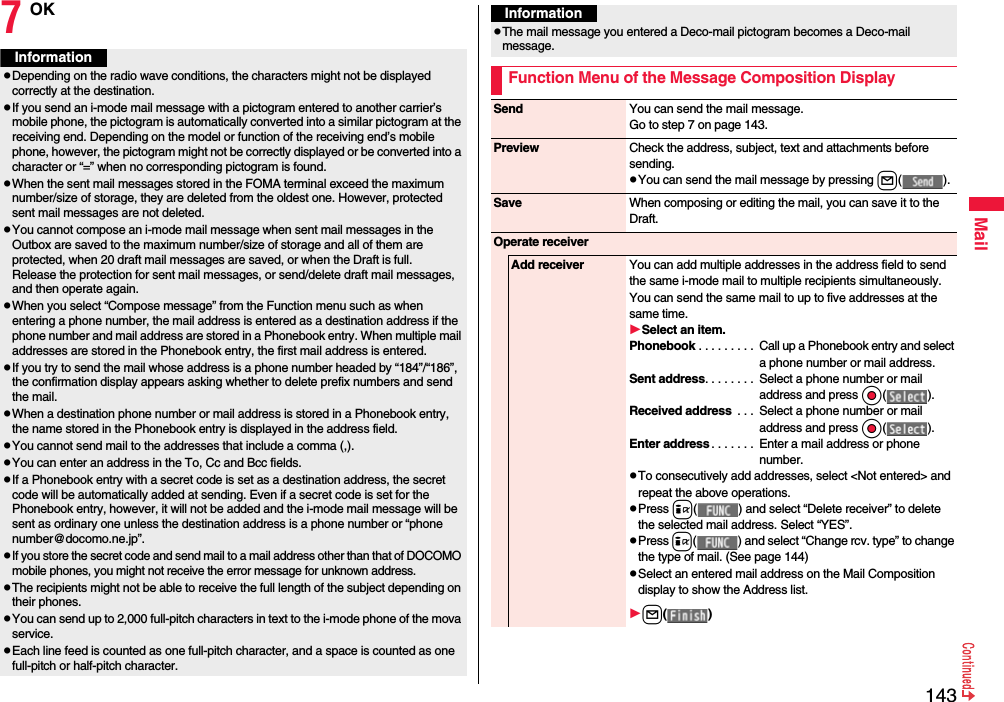 143Mail7OKInformationpDepending on the radio wave conditions, the characters might not be displayed correctly at the destination.pIf you send an i-mode mail message with a pictogram entered to another carrier’s mobile phone, the pictogram is automatically converted into a similar pictogram at the receiving end. Depending on the model or function of the receiving end’s mobile phone, however, the pictogram might not be correctly displayed or be converted into a character or “=” when no corresponding pictogram is found.pWhen the sent mail messages stored in the FOMA terminal exceed the maximum number/size of storage, they are deleted from the oldest one. However, protected sent mail messages are not deleted.pYou cannot compose an i-mode mail message when sent mail messages in the Outbox are saved to the maximum number/size of storage and all of them are protected, when 20 draft mail messages are saved, or when the Draft is full.Release the protection for sent mail messages, or send/delete draft mail messages, and then operate again.pWhen you select “Compose message” from the Function menu such as when entering a phone number, the mail address is entered as a destination address if the phone number and mail address are stored in a Phonebook entry. When multiple mail addresses are stored in the Phonebook entry, the first mail address is entered.pIf you try to send the mail whose address is a phone number headed by “184”/“186”, the confirmation display appears asking whether to delete prefix numbers and send the mail.pWhen a destination phone number or mail address is stored in a Phonebook entry, the name stored in the Phonebook entry is displayed in the address field.pYou cannot send mail to the addresses that include a comma (,).pYou can enter an address in the To, Cc and Bcc fields.pIf a Phonebook entry with a secret code is set as a destination address, the secret code will be automatically added at sending. Even if a secret code is set for the Phonebook entry, however, it will not be added and the i-mode mail message will be sent as ordinary one unless the destination address is a phone number or “phone number@docomo.ne.jp”.pIf you store the secret code and send mail to a mail address other than that of DOCOMO mobile phones, you might not receive the error message for unknown address.pThe recipients might not be able to receive the full length of the subject depending on their phones.pYou can send up to 2,000 full-pitch characters in text to the i-mode phone of the mova service.pEach line feed is counted as one full-pitch character, and a space is counted as one full-pitch or half-pitch character.pThe mail message you entered a Deco-mail pictogram becomes a Deco-mail message.Function Menu of the Message Composition DisplayInformationSend You can send the mail message.Go to step 7 on page 143.Preview Check the address, subject, text and attachments before sending.pYou can send the mail message by pressing l( ).Save When composing or editing the mail, you can save it to the Draft.Operate receiverAdd receiver You can add multiple addresses in the address field to send the same i-mode mail to multiple recipients simultaneously. You can send the same mail to up to five addresses at the same time.Select an item.Phonebook . . . . . . . . .  Call up a Phonebook entry and select a phone number or mail address.Sent address. . . . . . . .  Select a phone number or mail address and press Oo( ).Received address  . . .  Select a phone number or mail address and press Oo( ).Enter address . . . . . . .  Enter a mail address or phone number.pTo consecutively add addresses, select &lt;Not entered&gt; and repeat the above operations.pPress i( ) and select “Delete receiver” to delete the selected mail address. Select “YES”.pPress i( ) and select “Change rcv. type” to change the type of mail. (See page 144)pSelect an entered mail address on the Mail Composition display to show the Address list.l( )