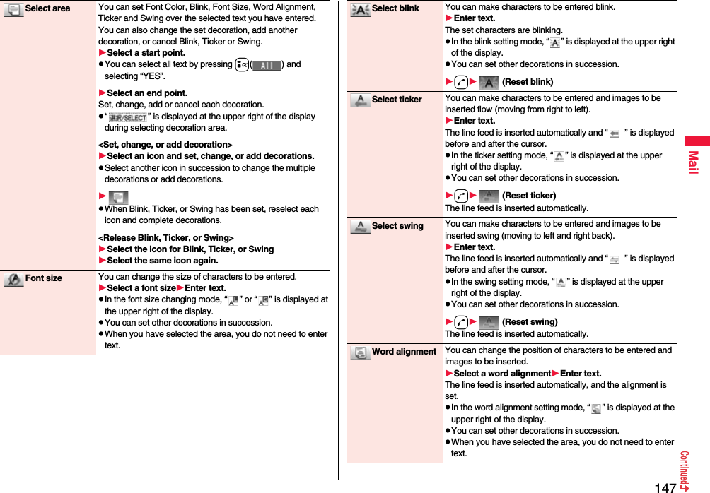 147MailSelect area You can set Font Color, Blink, Font Size, Word Alignment, Ticker and Swing over the selected text you have entered. You can also change the set decoration, add another decoration, or cancel Blink, Ticker or Swing.Select a start point.pYou can select all text by pressing i( ) and selecting “YES”.Select an end point.Set, change, add or cancel each decoration.p“ ” is displayed at the upper right of the display during selecting decoration area.&lt;Set, change, or add decoration&gt;Select an icon and set, change, or add decorations.pSelect another icon in succession to change the multiple decorations or add decorations.pWhen Blink, Ticker, or Swing has been set, reselect each icon and complete decorations.&lt;Release Blink, Ticker, or Swing&gt;Select the icon for Blink, Ticker, or SwingSelect the same icon again.Font size You can change the size of characters to be entered.Select a font sizeEnter text.pIn the font size changing mode, “ ” or “ ” is displayed at the upper right of the display.pYou can set other decorations in succession.pWhen you have selected the area, you do not need to enter text.Select blink You can make characters to be entered blink.Enter text.The set characters are blinking.pIn the blink setting mode, “ ” is displayed at the upper right of the display.pYou can set other decorations in succession.d (Reset blink)Select ticker You can make characters to be entered and images to be inserted flow (moving from right to left).Enter text.The line feed is inserted automatically and “ ” is displayed before and after the cursor.pIn the ticker setting mode, “ ” is displayed at the upper right of the display.pYou can set other decorations in succession.d (Reset ticker)The line feed is inserted automatically.Select swing You can make characters to be entered and images to be inserted swing (moving to left and right back).Enter text.The line feed is inserted automatically and “ ” is displayed before and after the cursor.pIn the swing setting mode, “ ” is displayed at the upper right of the display.pYou can set other decorations in succession.d (Reset swing)The line feed is inserted automatically.Word alignment You can change the position of characters to be entered and images to be inserted.Select a word alignmentEnter text.The line feed is inserted automatically, and the alignment is set.pIn the word alignment setting mode, “ ” is displayed at the upper right of the display.pYou can set other decorations in succession.pWhen you have selected the area, you do not need to enter text.