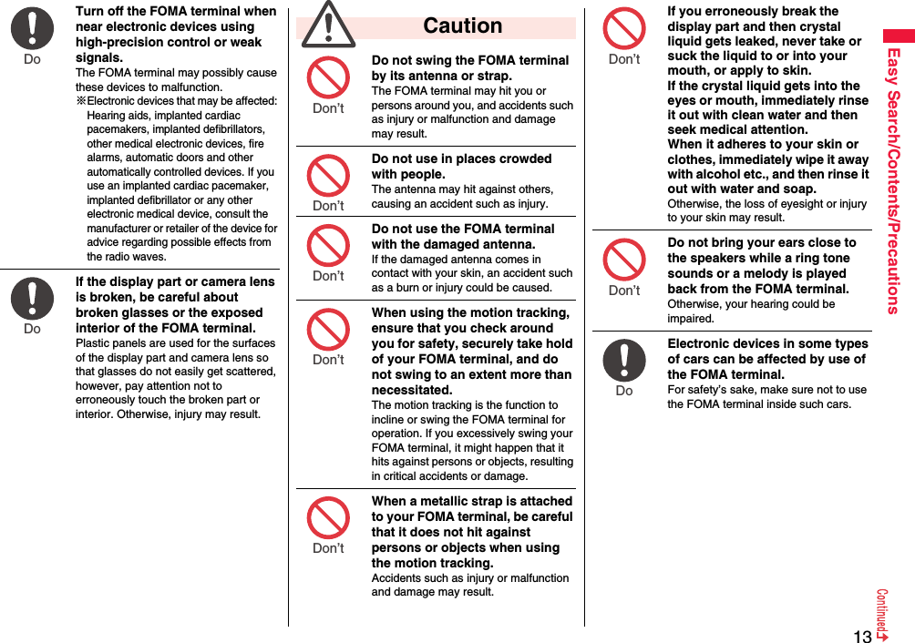 13Easy Search/Contents/PrecautionsTurn off the FOMA terminal when near electronic devices using high-precision control or weak signals.The FOMA terminal may possibly cause these devices to malfunction.※Electronic devices that may be affected: Hearing aids, implanted cardiac pacemakers, implanted defibrillators, other medical electronic devices, fire alarms, automatic doors and other automatically controlled devices. If you use an implanted cardiac pacemaker, implanted defibrillator or any other electronic medical device, consult the manufacturer or retailer of the device for advice regarding possible effects from the radio waves.If the display part or camera lens is broken, be careful about broken glasses or the exposed interior of the FOMA terminal. Plastic panels are used for the surfaces of the display part and camera lens so that glasses do not easily get scattered, however, pay attention not to erroneously touch the broken part or interior. Otherwise, injury may result.Do Do Do not swing the FOMA terminal by its antenna or strap.The FOMA terminal may hit you or persons around you, and accidents such as injury or malfunction and damage may result.Do not use in places crowded with people.The antenna may hit against others, causing an accident such as injury.Do not use the FOMA terminal with the damaged antenna.If the damaged antenna comes in contact with your skin, an accident such as a burn or injury could be caused.When using the motion tracking, ensure that you check around you for safety, securely take hold of your FOMA terminal, and do not swing to an extent more than necessitated.The motion tracking is the function to incline or swing the FOMA terminal for operation. If you excessively swing your FOMA terminal, it might happen that it hits against persons or objects, resulting in critical accidents or damage.When a metallic strap is attached to your FOMA terminal, be careful that it does not hit against persons or objects when using the motion tracking.Accidents such as injury or malfunction and damage may result.  CautionDon’t Don’t Don’t Don’t Don’t If you erroneously break the display part and then crystal liquid gets leaked, never take or suck the liquid to or into your mouth, or apply to skin. If the crystal liquid gets into the eyes or mouth, immediately rinse it out with clean water and then seek medical attention.When it adheres to your skin or clothes, immediately wipe it away with alcohol etc., and then rinse it out with water and soap.Otherwise, the loss of eyesight or injury to your skin may result.Do not bring your ears close to the speakers while a ring tone sounds or a melody is played back from the FOMA terminal.Otherwise, your hearing could be impaired.Electronic devices in some types of cars can be affected by use of the FOMA terminal.For safety’s sake, make sure not to use the FOMA terminal inside such cars.Don’t Don’t Do 