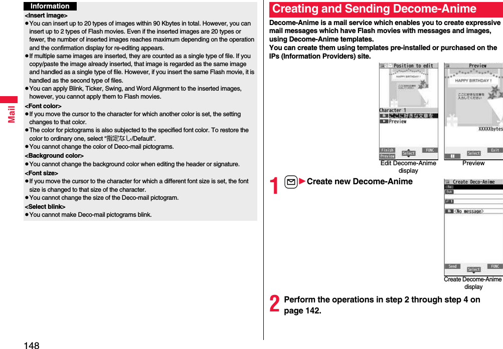 148MailInformation&lt;Insert image&gt;pYou can insert up to 20 types of images within 90 Kbytes in total. However, you can insert up to 2 types of Flash movies. Even if the inserted images are 20 types or fewer, the number of inserted images reaches maximum depending on the operation and the confirmation display for re-editing appears.pIf multiple same images are inserted, they are counted as a single type of file. If you copy/paste the image already inserted, that image is regarded as the same image and handled as a single type of file. However, if you insert the same Flash movie, it is handled as the second type of files.pYou can apply Blink, Ticker, Swing, and Word Alignment to the inserted images, however, you cannot apply them to Flash movies.&lt;Font color&gt;pIf you move the cursor to the character for which another color is set, the setting changes to that color.pThe color for pictograms is also subjected to the specified font color. To restore the color to ordinary one, select “指定なし/Default”.pYou cannot change the color of Deco-mail pictograms.&lt;Background color&gt;pYou cannot change the background color when editing the header or signature.&lt;Font size&gt;pIf you move the cursor to the character for which a different font size is set, the font size is changed to that size of the character.pYou cannot change the size of the Deco-mail pictogram.&lt;Select blink&gt;pYou cannot make Deco-mail pictograms blink.Decome-Anime is a mail service which enables you to create expressive mail messages which have Flash movies with messages and images, using Decome-Anime templates.You can create them using templates pre-installed or purchased on the IPs (Information Providers) site.1lCreate new Decome-Anime2Perform the operations in step 2 through step 4 on page 142.Creating and Sending Decome-AnimeEdit Decome-Anime displayPreviewCreate Decome-Anime display