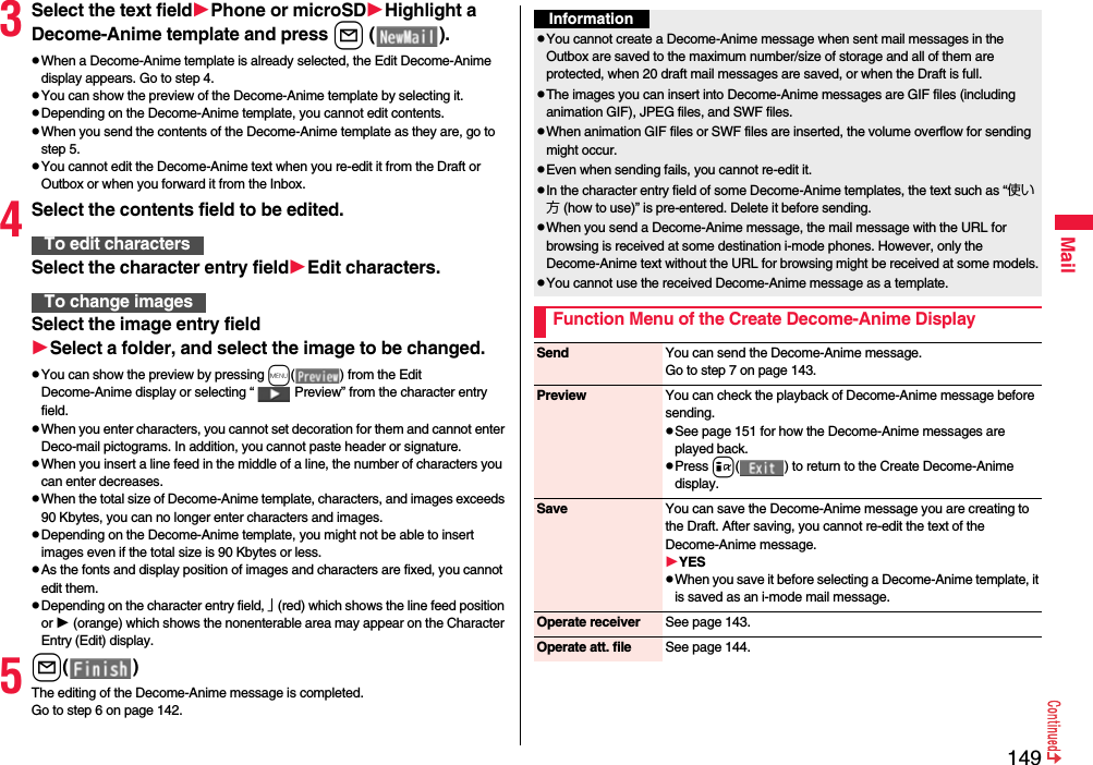 149Mail3Select the text fieldPhone or microSDHighlight a Decome-Anime template and press l ( ).pWhen a Decome-Anime template is already selected, the Edit Decome-Anime display appears. Go to step 4.pYou can show the preview of the Decome-Anime template by selecting it.pDepending on the Decome-Anime template, you cannot edit contents.pWhen you send the contents of the Decome-Anime template as they are, go to step 5.pYou cannot edit the Decome-Anime text when you re-edit it from the Draft or Outbox or when you forward it from the Inbox.4Select the contents field to be edited.Select the character entry fieldEdit characters.Select the image entry fieldSelect a folder, and select the image to be changed.pYou can show the preview by pressing m( ) from the Edit Decome-Anime display or selecting “ Preview” from the character entry field.pWhen you enter characters, you cannot set decoration for them and cannot enter Deco-mail pictograms. In addition, you cannot paste header or signature.pWhen you insert a line feed in the middle of a line, the number of characters you can enter decreases.pWhen the total size of Decome-Anime template, characters, and images exceeds 90 Kbytes, you can no longer enter characters and images.pDepending on the Decome-Anime template, you might not be able to insert images even if the total size is 90 Kbytes or less.pAs the fonts and display position of images and characters are fixed, you cannot edit them.pDepending on the character entry field, 」 (red) which shows the line feed position or  (orange) which shows the nonenterable area may appear on the Character Entry (Edit) display.5l( )The editing of the Decome-Anime message is completed.Go to step 6 on page 142.To edit charactersTo change imagesInformationpYou cannot create a Decome-Anime message when sent mail messages in the Outbox are saved to the maximum number/size of storage and all of them are protected, when 20 draft mail messages are saved, or when the Draft is full.pThe images you can insert into Decome-Anime messages are GIF files (including animation GIF), JPEG files, and SWF files.pWhen animation GIF files or SWF files are inserted, the volume overflow for sending might occur.pEven when sending fails, you cannot re-edit it.pIn the character entry field of some Decome-Anime templates, the text such as “使い方 (how to use)” is pre-entered. Delete it before sending.pWhen you send a Decome-Anime message, the mail message with the URL for browsing is received at some destination i-mode phones. However, only the Decome-Anime text without the URL for browsing might be received at some models.pYou cannot use the received Decome-Anime message as a template.Function Menu of the Create Decome-Anime DisplaySend You can send the Decome-Anime message.Go to step 7 on page 143.Preview You can check the playback of Decome-Anime message before sending.pSee page 151 for how the Decome-Anime messages are played back.pPress i( ) to return to the Create Decome-Anime display.Save You can save the Decome-Anime message you are creating to the Draft. After saving, you cannot re-edit the text of the Decome-Anime message.YESpWhen you save it before selecting a Decome-Anime template, it is saved as an i-mode mail message.Operate receiver See page 143.Operate att. file See page 144.