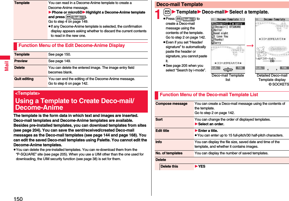 150MailThe template is the form data in which text and images are inserted. Deco-mail templates and Decome-Anime templates are available.Besides pre-installed templates, you can download templates from sites (see page 204). You can save the sent/received/created Deco-mail messages as the Deco-mail templates (see page 144 and page 168). You can edit the saved Deco-mail templates using Palette. You cannot edit the Decome-Anime templates.pYou can delete the pre-installed templates. You can re-download them from the “P-SQUARE” site (see page 205). When you use a UIM other than the one used for downloading, the UIM security function (see page 38) is set for them.Template You can read in a Decome-Anime template to create a Decome-Anime message.Phone or microSDHighlight a Decome-Anime template and press l( ).Go to step 4 on page 149.pIf any Decome-Anime template is selected, the confirmation display appears asking whether to discard the current contents to read in the new one.Function Menu of the Edit Decome-Anime DisplayTemplate See page 150.Preview See page 149.Delete You can delete the entered image. The image entry field becomes blank.Quit editing You can end the editing of the Decome-Anime message.Go to step 6 on page 142.&lt;Template&gt;Using a Template to Create Deco-mail/ Decome-Anime1lTemplateDeco-mailSelect a template.pPress l( ) to create a Deco-mail message using the contents of the template. Go to step 2 on page 142.pEven if you set “Header/signature” to automatically paste the header or signature, you cannot paste it.pSee page 205 when you select “Search by i-mode”.Deco-mail TemplateDeco-mail Template listDetailed Deco-mail Template display© SOCKETSFunction Menu of the Deco-mail Template ListCompose message You can create a Deco-mail message using the contents of the template.Go to step 2 on page 142.Sort You can change the order of displayed templates.Select an order.Edit title Enter a title.pYou can enter up to 15 full-pitch/30 half-pitch characters.Info You can display the file size, saved date and time of the template, and whether it contains images.No. of templates You can display the number of saved templates.DeleteDelete this YES