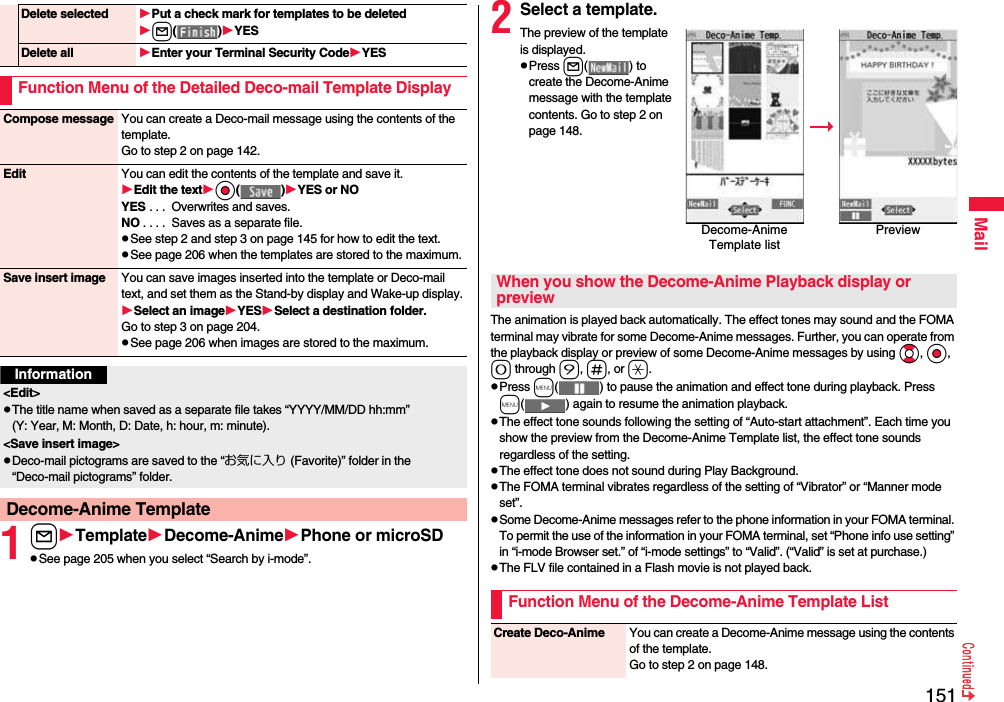 151Mail1lTemplateDecome-AnimePhone or microSDpSee page 205 when you select “Search by i-mode”.Delete selected Put a check mark for templates to be deletedl( )YESDelete all Enter your Terminal Security CodeYESFunction Menu of the Detailed Deco-mail Template DisplayCompose message You can create a Deco-mail message using the contents of the template.Go to step 2 on page 142.Edit You can edit the contents of the template and save it.Edit the textOo( )YES or NOYES . . .  Overwrites and saves.NO . . . .  Saves as a separate file.pSee step 2 and step 3 on page 145 for how to edit the text.pSee page 206 when the templates are stored to the maximum.Save insert image You can save images inserted into the template or Deco-mail text, and set them as the Stand-by display and Wake-up display.Select an imageYESSelect a destination folder.Go to step 3 on page 204.pSee page 206 when images are stored to the maximum.Information&lt;Edit&gt;pThe title name when saved as a separate file takes “YYYY/MM/DD hh:mm” (Y: Year, M: Month, D: Date, h: hour, m: minute).&lt;Save insert image&gt;pDeco-mail pictograms are saved to the “お気に入り (Favorite)” folder in the “Deco-mail pictograms” folder.Decome-Anime Template2Select a template.The preview of the template is displayed.pPress l( ) to create the Decome-Anime message with the template contents. Go to step 2 on page 148.The animation is played back automatically. The effect tones may sound and the FOMA terminal may vibrate for some Decome-Anime messages. Further, you can operate from the playback display or preview of some Decome-Anime messages by using Bo, Oo, 0 through 9, s, or a.pPress m( ) to pause the animation and effect tone during playback. Press m( ) again to resume the animation playback.pThe effect tone sounds following the setting of “Auto-start attachment”. Each time you show the preview from the Decome-Anime Template list, the effect tone sounds regardless of the setting.pThe effect tone does not sound during Play Background.pThe FOMA terminal vibrates regardless of the setting of “Vibrator” or “Manner mode set”.pSome Decome-Anime messages refer to the phone information in your FOMA terminal. To permit the use of the information in your FOMA terminal, set “Phone info use setting” in “i-mode Browser set.” of “i-mode settings” to “Valid”. (“Valid” is set at purchase.)pThe FLV file contained in a Flash movie is not played back.Decome-Anime Template listPreviewWhen you show the Decome-Anime Playback display or previewFunction Menu of the Decome-Anime Template ListCreate Deco-Anime You can create a Decome-Anime message using the contents of the template.Go to step 2 on page 148.