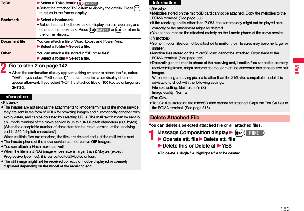 153Mail2Go to step 2 on page 142.pWhen the confirmation display appears asking whether to attach the file, select “YES”. If you select “YES (default)”, the same confirmation display does not appear afterward. If you select “NO”, the attached files of 100 Kbytes or larger are deleted.ToDo Select a ToDo itemOo( )pSelect the attached ToDo item to display the details. Press r to return to the former display.Bookmark Select a bookmark.pSelect the attached bookmark to display the title, address, and others of the bookmark. Press i( ) or r to return to the former display.Document file You can attach a file of Word, Excel, and PowerPoint.Select a folderSelect a file.Other You can attach a file stored in “SD other files”.Select a folderSelect a file.Information&lt;Picture&gt;pThe images are not sent as the attachments to i-mode terminals of the mova service; they are sent in the form of URLs for browsing images and automatically attached with expiry dates, and can be obtained by selecting URLs. The mail text that can be sent to an i-mode terminal of the mova service is up to 184 full-pitch characters (369 bytes). (When the acceptable number of characters for the mova terminal at the receiving end is “250 full-pitch characters”) When multiple files are attached, the files are deleted and just the mail text is sent.pThe i-mode phone of the mova service cannot receive GIF images.pYou can attach a Flash movie as well.pWhen the file is a JPEG image whose size is larger than 2 Mbytes (except Progressive type files), it is converted to 2 Mbytes or less.pThe still image might not be received correctly or not be displayed or coarsely displayed depending on the model at the receiving end.You can delete a selected attached file or all attached files.1Message Composition display i( )Operate att. fileDelete att. fileDelete this or Delete allYESpTo delete a single file, highlight a file to be deleted.&lt;Melody&gt;pMelodies stored on the microSD card cannot be attached. Copy the melodies to the FOMA terminal. (See page 365)pIf the receiving end is other than P-08A, the sent melody might not be played back correctly or the attachment might be deleted.pYou cannot receive the attached melody on the i-mode phone of the mova service.&lt;imotion&gt;pSome i-motion files cannot be attached to mail or their file sizes may become larger or smaller.pi-motion files stored on the microSD card cannot be attached. Copy them to the FOMA terminal. (See page 365)pDepending on the mobile phone of the receiving end, i-motion files cannot be correctly received/displayed, might become coarse, or might be converted into consecutive still images.When sending a moving picture to other than the 2 Mbytes compatible model, it is advisable to shoot with the following settings:File size setting: Mail restrict’n (S)Image quality: Normal&lt;ToruCa&gt;pToruCa files stored on the microSD card cannot be attached. Copy the ToruCa files to the FOMA terminal. (See page 315)Delete Attached FileInformation