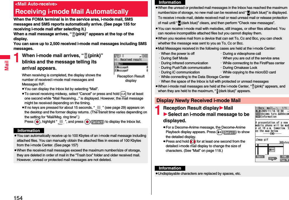 154MailWhen the FOMA terminal is in the service area, i-mode mail, SMS messages and SMS reports automatically arrive. (See page 155 for receiving i-mode mail after selecting it.)When a mail message arrives, “ (pink)” appears at the top of the display.You can save up to 2,500 received i-mode mail messages including SMS messages.1When i-mode mail arrives, “ (pink)” blinks and the message telling its arrival appears.When receiving is completed, the display shows the number of received i-mode mail messages and Messages R/F.pYou can display the Inbox list by selecting “Mail”.pTo cancel receiving midway, select “Cancel” or press and hold r for at least one second while “Mail Receiving...” is displayed. However, the mail message might be received depending on the timing.pIf no keys are pressed for about 15 seconds, “ ” (see page 29) appears on the desktop and the former display returns. (The transit time varies depending on the setting for “Mail/Msg. ring time”.) Press Oo, highlight “ ”, and press Oo( ) to display the Inbox list.&lt;Mail Auto-receive&gt;Receiving i-mode Mail AutomaticallyReception Result displayInformationpYou can automatically receive up to 100 Kbytes of an i-mode mail message including attached files. You can manually obtain the attached files in excess of 100 Kbytes from the i-mode Center. (See page 157)pWhen the received mail messages exceed the maximum number/size of storage, they are deleted in order of mail in the “Trash box” folder and older received mail. However, unread or protected mail messages are not deleted.1Reception Result displayMailSelect an i-mode mail message to be displayed.pFor a Decome-Anime message, the Decome-Anime Playback display appears. Press i( ) to show the detailed display.pPress and hold No for at least one second from the detailed i-mode mail display to change the size of characters. (See “Mail” on page 118.)pWhen the unread or protected mail messages in the Inbox has reached the maximum number/size of storage, no new mail can be received and “ (dark blue)” is displayed. To receive i-mode mail, delete received mail or read unread mail or release protection of mail until “ (dark blue)” clears, and then perform “Check new messages”.pYou can receive i-mode mail with melodies, still images, or other files attached. You can receive incompatible attached files but you cannot display them.pWhen you receive mail from a device that can set To, Cc and Bcc, you can check whether the message was sent to you as To, Cc or Bcc.pMail Messages received in the following cases are held at the i-mode Center:・When the power is off ・During a videophone call・During Self Mode ・When you are out of the service area・During infrared communication ・While connecting to the FirstPass center・During PushTalk communication ・During Omakase Lock・During iC communication ・While copying to the microSD card・While connecting to the Data Storage Center・When the space of the Inbox is full with protected or unread messagespWhen i-mode mail messages are held at the i-mode Center, “ (pink)” appears, and when they are held to the maximum, “ (dark blue)” appears.Display Newly Received i-mode MailInformationInformationpUndisplayable characters are replaced by spaces, etc.