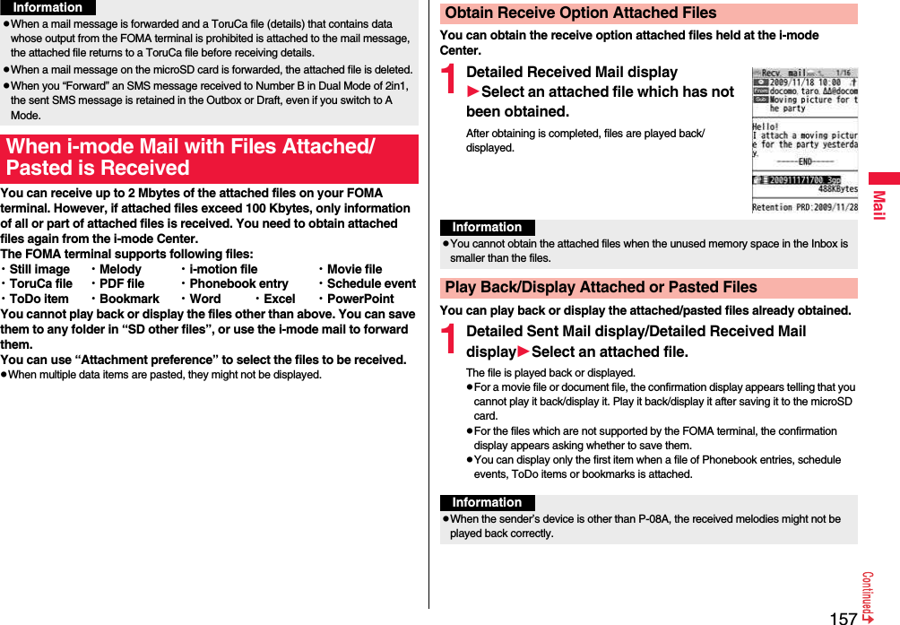 157MailYou can receive up to 2 Mbytes of the attached files on your FOMA terminal. However, if attached files exceed 100 Kbytes, only information of all or part of attached files is received. You need to obtain attached files again from the i-mode Center.The FOMA terminal supports following files: ・Still image ・Melody ・i-motion file ・Movie file・ToruCa file ・PDF file ・Phonebook entry ・Schedule event・ToDo item ・Bookmark ・Word ・Excel ・PowerPointYou cannot play back or display the files other than above. You can save them to any folder in “SD other files”, or use the i-mode mail to forward them.You can use “Attachment preference” to select the files to be received.pWhen multiple data items are pasted, they might not be displayed.pWhen a mail message is forwarded and a ToruCa file (details) that contains data whose output from the FOMA terminal is prohibited is attached to the mail message, the attached file returns to a ToruCa file before receiving details.pWhen a mail message on the microSD card is forwarded, the attached file is deleted.pWhen you “Forward” an SMS message received to Number B in Dual Mode of 2in1, the sent SMS message is retained in the Outbox or Draft, even if you switch to A Mode.When i-mode Mail with Files Attached/Pasted is ReceivedInformationYou can obtain the receive option attached files held at the i-mode Center.1Detailed Received Mail displaySelect an attached file which has not been obtained.After obtaining is completed, files are played back/displayed.You can play back or display the attached/pasted files already obtained.1Detailed Sent Mail display/Detailed Received Mail displaySelect an attached file.The file is played back or displayed.pFor a movie file or document file, the confirmation display appears telling that you cannot play it back/display it. Play it back/display it after saving it to the microSD card.pFor the files which are not supported by the FOMA terminal, the confirmation display appears asking whether to save them.pYou can display only the first item when a file of Phonebook entries, schedule events, ToDo items or bookmarks is attached.Obtain Receive Option Attached FilesInformationpYou cannot obtain the attached files when the unused memory space in the Inbox is smaller than the files.Play Back/Display Attached or Pasted FilesInformationpWhen the sender’s device is other than P-08A, the received melodies might not be played back correctly.