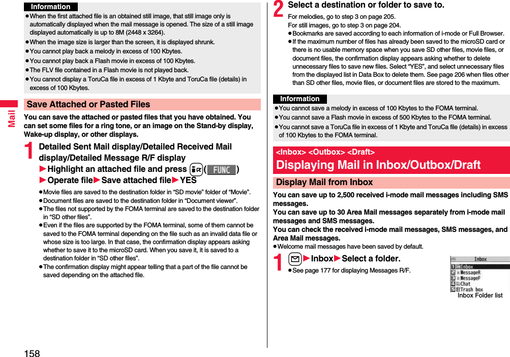 158MailYou can save the attached or pasted files that you have obtained. You can set some files for a ring tone, or an image on the Stand-by display, Wake-up display, or other displays.1Detailed Sent Mail display/Detailed Received Mail display/Detailed Message R/F displayHighlight an attached file and press i( )Operate fileSave attached fileYESpMovie files are saved to the destination folder in “SD movie” folder of “Movie”.pDocument files are saved to the destination folder in “Document viewer”.pThe files not supported by the FOMA terminal are saved to the destination folder in “SD other files”.pEven if the files are supported by the FOMA terminal, some of them cannot be saved to the FOMA terminal depending on the file such as an invalid data file or whose size is too large. In that case, the confirmation display appears asking whether to save it to the microSD card. When you save it, it is saved to a destination folder in “SD other files”.pThe confirmation display might appear telling that a part of the file cannot be saved depending on the attached file.pWhen the first attached file is an obtained still image, that still image only is automatically displayed when the mail message is opened. The size of a still image displayed automatically is up to 8M (2448 x 3264). pWhen the image size is larger than the screen, it is displayed shrunk.pYou cannot play back a melody in excess of 100 Kbytes.pYou cannot play back a Flash movie in excess of 100 Kbytes.pThe FLV file contained in a Flash movie is not played back.pYou cannot display a ToruCa file in excess of 1 Kbyte and ToruCa file (details) in excess of 100 Kbytes.Save Attached or Pasted FilesInformation2Select a destination or folder to save to.For melodies, go to step 3 on page 205.For still images, go to step 3 on page 204.pBookmarks are saved according to each information of i-mode or Full Browser.pIf the maximum number of files has already been saved to the microSD card or there is no usable memory space when you save SD other files, movie files, or document files, the confirmation display appears asking whether to delete unnecessary files to save new files. Select “YES”, and select unnecessary files from the displayed list in Data Box to delete them. See page 206 when files other than SD other files, movie files, or document files are stored to the maximum.You can save up to 2,500 received i-mode mail messages including SMS messages. You can save up to 30 Area Mail messages separately from i-mode mail messages and SMS messages.You can check the received i-mode mail messages, SMS messages, and Area Mail messages.pWelcome mail messages have been saved by default.1lInboxSelect a folder.pSee page 177 for displaying Messages R/F.InformationpYou cannot save a melody in excess of 100 Kbytes to the FOMA terminal.pYou cannot save a Flash movie in excess of 500 Kbytes to the FOMA terminal.pYou cannot save a ToruCa file in excess of 1 Kbyte and ToruCa file (details) in excess of 100 Kbytes to the FOMA terminal.&lt;Inbox&gt; &lt;Outbox&gt; &lt;Draft&gt;Displaying Mail in Inbox/Outbox/DraftDisplay Mail from InboxInbox Folder list