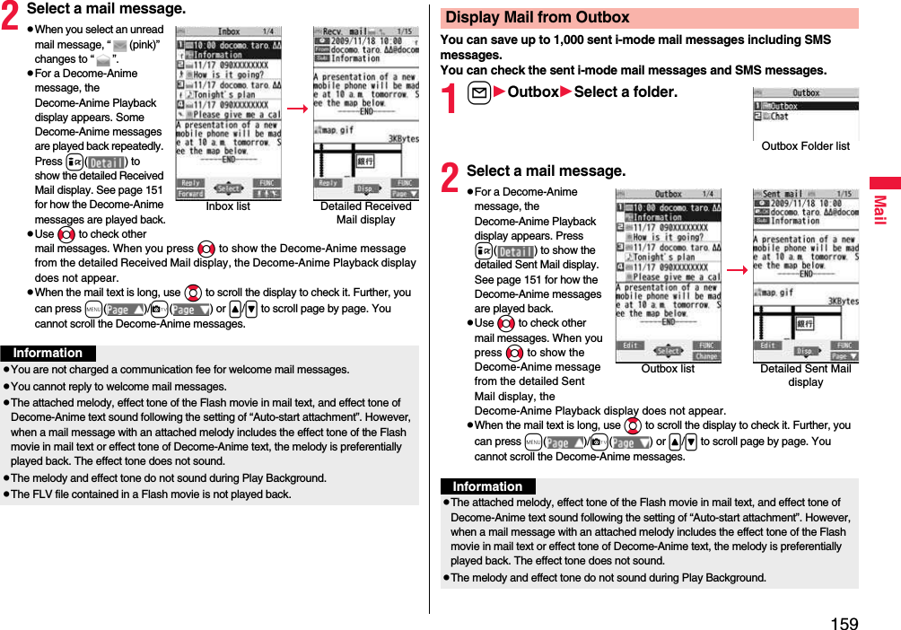 159Mail2Select a mail message.pWhen you select an unread mail message, “ (pink)” changes to “ ”.pFor a Decome-Anime message, the Decome-Anime Playback display appears. Some Decome-Anime messages are played back repeatedly. Press i( ) to show the detailed Received Mail display. See page 151 for how the Decome-Anime messages are played back.pUse No to check other mail messages. When you press No to show the Decome-Anime message from the detailed Received Mail display, the Decome-Anime Playback display does not appear.pWhen the mail text is long, use Bo to scroll the display to check it. Further, you can press m( )/c( ) or &lt;/&gt; to scroll page by page. You cannot scroll the Decome-Anime messages.Inbox list Detailed Received Mail displayInformationpYou are not charged a communication fee for welcome mail messages.pYou cannot reply to welcome mail messages.pThe attached melody, effect tone of the Flash movie in mail text, and effect tone of Decome-Anime text sound following the setting of “Auto-start attachment”. However, when a mail message with an attached melody includes the effect tone of the Flash movie in mail text or effect tone of Decome-Anime text, the melody is preferentially played back. The effect tone does not sound.pThe melody and effect tone do not sound during Play Background.pThe FLV file contained in a Flash movie is not played back.You can save up to 1,000 sent i-mode mail messages including SMS messages.You can check the sent i-mode mail messages and SMS messages.1lOutboxSelect a folder.2Select a mail message.pFor a Decome-Anime message, the Decome-Anime Playback display appears. Press i( ) to show the detailed Sent Mail display. See page 151 for how the Decome-Anime messages are played back.pUse No to check other mail messages. When you press No to show the Decome-Anime message from the detailed Sent Mail display, the Decome-Anime Playback display does not appear.pWhen the mail text is long, use Bo to scroll the display to check it. Further, you can press m( )/c( ) or &lt;/&gt; to scroll page by page. You cannot scroll the Decome-Anime messages.Display Mail from OutboxOutbox Folder listOutbox list Detailed Sent Mail displayInformationpThe attached melody, effect tone of the Flash movie in mail text, and effect tone of Decome-Anime text sound following the setting of “Auto-start attachment”. However, when a mail message with an attached melody includes the effect tone of the Flash movie in mail text or effect tone of Decome-Anime text, the melody is preferentially played back. The effect tone does not sound.pThe melody and effect tone do not sound during Play Background.