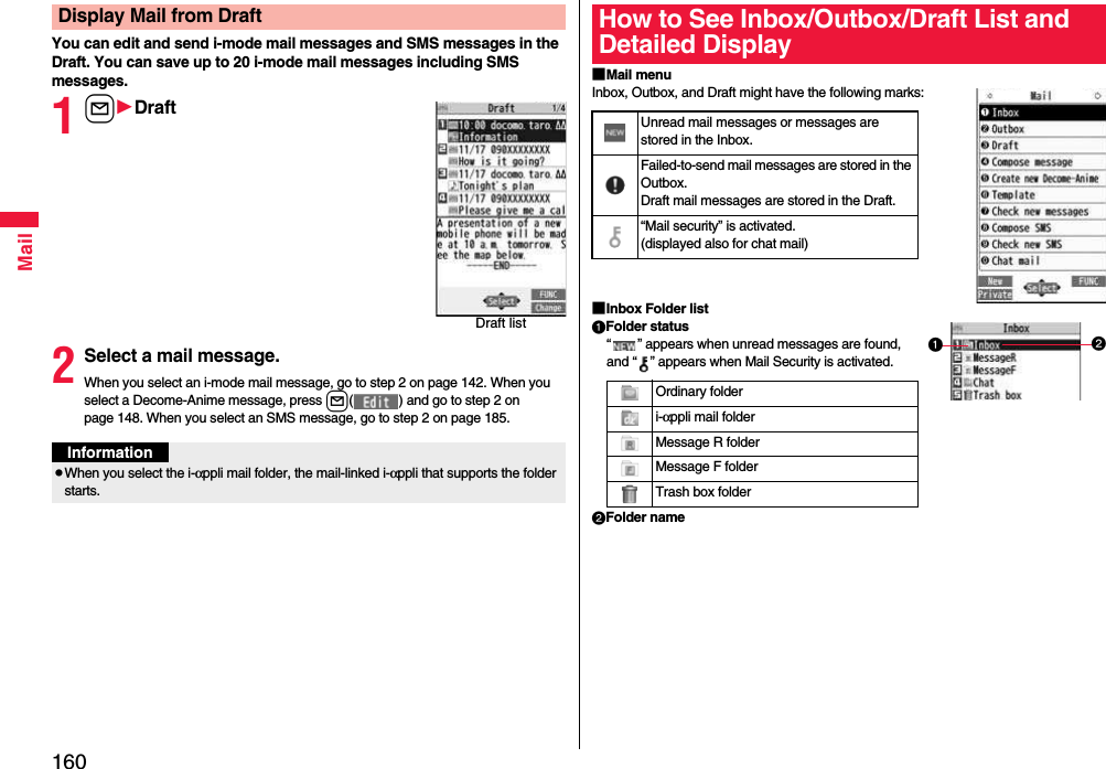 160MailYou can edit and send i-mode mail messages and SMS messages in the Draft. You can save up to 20 i-mode mail messages including SMS messages.1lDraft2Select a mail message.When you select an i-mode mail message, go to step 2 on page 142. When you select a Decome-Anime message, press l( ) and go to step 2 on page 148. When you select an SMS message, go to step 2 on page 185.Display Mail from DraftDraft listInformationpWhen you select the i-αppli mail folder, the mail-linked i-αppli that supports the folder starts.■Mail menuInbox, Outbox, and Draft might have the following marks:■Inbox Folder listFolder status“ ” appears when unread messages are found, and “ ” appears when Mail Security is activated.Folder nameHow to See Inbox/Outbox/Draft List and Detailed DisplayUnread mail messages or messages are stored in the Inbox.Failed-to-send mail messages are stored in the Outbox.Draft mail messages are stored in the Draft.“Mail security” is activated.(displayed also for chat mail)Ordinary folderi-αppli mail folderMessage R folderMessage F folderTrash box folder