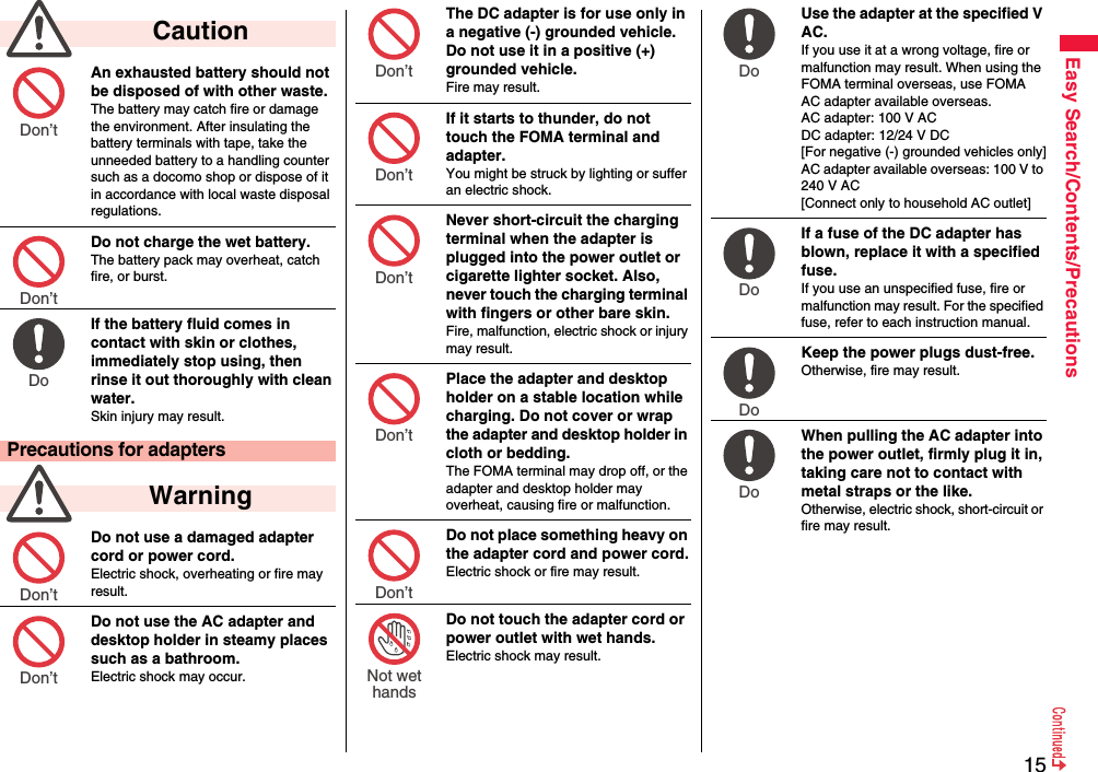 15Easy Search/Contents/PrecautionsAn exhausted battery should not be disposed of with other waste.The battery may catch fire or damage the environment. After insulating the battery terminals with tape, take the unneeded battery to a handling counter such as a docomo shop or dispose of it in accordance with local waste disposal regulations.Do not charge the wet battery. The battery pack may overheat, catch fire, or burst.If the battery fluid comes in contact with skin or clothes, immediately stop using, then rinse it out thoroughly with clean water.Skin injury may result.Do not use a damaged adapter cord or power cord.Electric shock, overheating or fire may result.Do not use the AC adapter and desktop holder in steamy places such as a bathroom.Electric shock may occur.  CautionPrecautions for adapters  WarningDon’t Don’t Do Don’t Don’t The DC adapter is for use only in a negative (-) grounded vehicle. Do not use it in a positive (+) grounded vehicle.Fire may result.If it starts to thunder, do not touch the FOMA terminal and adapter.You might be struck by lighting or suffer an electric shock.Never short-circuit the charging terminal when the adapter is plugged into the power outlet or cigarette lighter socket. Also, never touch the charging terminal with fingers or other bare skin.Fire, malfunction, electric shock or injury may result.Place the adapter and desktop holder on a stable location while charging. Do not cover or wrap the adapter and desktop holder in cloth or bedding.The FOMA terminal may drop off, or the adapter and desktop holder may overheat, causing fire or malfunction.Do not place something heavy on the adapter cord and power cord.Electric shock or fire may result.Do not touch the adapter cord or power outlet with wet hands.Electric shock may result.Don’t Don’t Don’t Don’t Don’t Not wethandsUse the adapter at the specified V AC.If you use it at a wrong voltage, fire or malfunction may result. When using the FOMA terminal overseas, use FOMA AC adapter available overseas.AC adapter: 100 V ACDC adapter: 12/24 V DC[For negative (-) grounded vehicles only]AC adapter available overseas: 100 V to 240 V AC[Connect only to household AC outlet]If a fuse of the DC adapter has blown, replace it with a specified fuse.If you use an unspecified fuse, fire or malfunction may result. For the specified fuse, refer to each instruction manual.Keep the power plugs dust-free.Otherwise, fire may result.When pulling the AC adapter into the power outlet, firmly plug it in, taking care not to contact with metal straps or the like.Otherwise, electric shock, short-circuit or fire may result.Do Do Do Do 