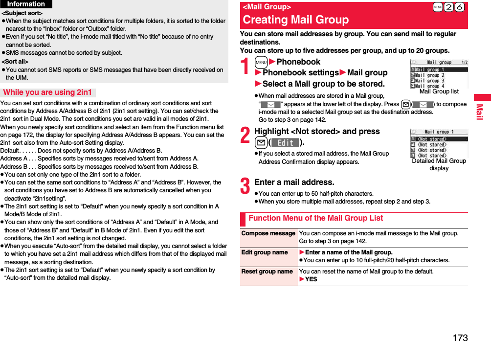 173MailYou can set sort conditions with a combination of ordinary sort conditions and sort conditions by Address A/Address B of 2in1 (2in1 sort setting). You can set/check the 2in1 sort in Dual Mode. The sort conditions you set are valid in all modes of 2in1. When you newly specify sort conditions and select an item from the Function menu list on page 172, the display for specifying Address A/Address B appears. You can set the 2in1 sort also from the Auto-sort Setting display.Default. . . . . . Does not specify sorts by Address A/Address B.Address A . . . Specifies sorts by messages received to/sent from Address A.Address B . . . Specifies sorts by messages received to/sent from Address B.pYou can set only one type of the 2in1 sort to a folder.pYou can set the same sort conditions to “Address A” and “Address B”. However, the sort conditions you have set to Address B are automatically cancelled when you deactivate “2in1setting”.pThe 2in1 sort setting is set to “Default” when you newly specify a sort condition in A Mode/B Mode of 2in1.pYou can show only the sort conditions of “Address A” and “Default” in A Mode, and those of “Address B” and “Default” in B Mode of 2in1. Even if you edit the sort conditions, the 2in1 sort setting is not changed.pWhen you execute “Auto-sort” from the detailed mail display, you cannot select a folder to which you have set a 2in1 mail address which differs from that of the displayed mail message, as a sorting destination.pThe 2in1 sort setting is set to “Default” when you newly specify a sort condition by “Auto-sort” from the detailed mail display.&lt;Subject sort&gt;pWhen the subject matches sort conditions for multiple folders, it is sorted to the folder nearest to the “Inbox” folder or “Outbox” folder.pEven if you set “No title”, the i-mode mail titled with “No title” because of no entry cannot be sorted.pSMS messages cannot be sorted by subject.&lt;Sort all&gt;pYou cannot sort SMS reports or SMS messages that have been directly received on the UIM.While you are using 2in1InformationYou can store mail addresses by group. You can send mail to regular destinations.You can store up to five addresses per group, and up to 20 groups.1mPhonebookPhonebook settingsMail groupSelect a Mail group to be stored.pWhen mail addresses are stored in a Mail group, “ ” appears at the lower left of the display. Press l( ) to compose i-mode mail to a selected Mail group set as the destination address.Go to step 3 on page 142.2Highlight &lt;Not stored&gt; and pressl( ).pIf you select a stored mail address, the Mail Group Address Confirmation display appears.3Enter a mail address.pYou can enter up to 50 half-pitch characters.pWhen you store multiple mail addresses, repeat step 2 and step 3.+m-2-6 &lt;Mail Group&gt;Creating Mail GroupMail Group listDetailed Mail Group displayFunction Menu of the Mail Group ListCompose message You can compose an i-mode mail message to the Mail group.Go to step 3 on page 142.Edit group name Enter a name of the Mail group.pYou can enter up to 10 full-pitch/20 half-pitch characters.Reset group name You can reset the name of Mail group to the default.YES