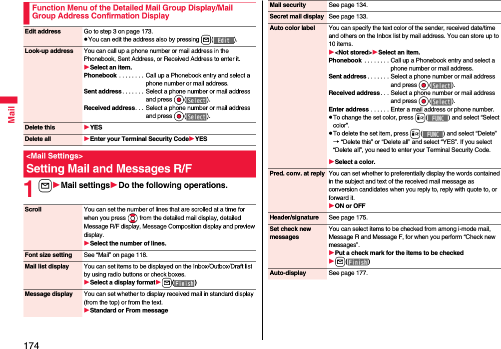 174Mail1lMail settingsDo the following operations.Function Menu of the Detailed Mail Group Display/Mail Group Address Confirmation DisplayEdit address Go to step 3 on page 173.pYou can edit the address also by pressing l( ).Look-up address You can call up a phone number or mail address in the Phonebook, Sent Address, or Received Address to enter it.Select an item.Phonebook . . . . . . . . Call up a Phonebook entry and select a phone number or mail address.Sent address . . . . . . . Select a phone number or mail address and press Oo( ).Received address. . . Select a phone number or mail address and press Oo( ).Delete this YESDelete all Enter your Terminal Security CodeYES&lt;Mail Settings&gt;Setting Mail and Messages R/FScroll You can set the number of lines that are scrolled at a time for when you press Bo from the detailed mail display, detailed Message R/F display, Message Composition display and preview display.Select the number of lines.Font size setting See “Mail” on page 118.Mail list display You can set items to be displayed on the Inbox/Outbox/Draft list by using radio buttons or check boxes.Select a display formatl( )Message display You can set whether to display received mail in standard display (from the top) or from the text.Standard or From messageMail security See page 134.Secret mail display See page 133.Auto color label You can specify the text color of the sender, received date/time and others on the Inbox list by mail address. You can store up to 10 items.&lt;Not stored&gt;Select an item.Phonebook  . . . . . . . . Call up a Phonebook entry and select a phone number or mail address.Sent address . . . . . . . Select a phone number or mail address and press Oo( ).Received address . . . Select a phone number or mail address and press Oo( ).Enter address . . . . . . Enter a mail address or phone number.pTo change the set color, press i( ) and select “Select color”.pTo delete the set item, press i( ) and select “Delete”→ “Delete this” or “Delete all” and select “YES”. If you select “Delete all”, you need to enter your Terminal Security Code.Select a color.Pred. conv. at reply You can set whether to preferentially display the words contained in the subject and text of the received mail message as conversion candidates when you reply to, reply with quote to, or forward it.ON or OFFHeader/signature See page 175.Set check new messagesYou can select items to be checked from among i-mode mail, Message R and Message F, for when you perform “Check new messages”.Put a check mark for the items to be checkedl( )Auto-display See page 177.